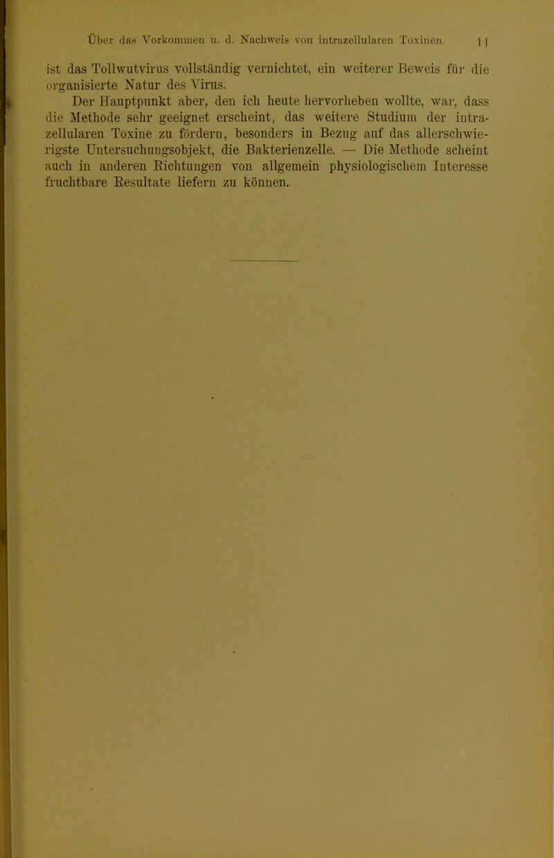 ist (las Tollwiitvirus vollständig vernichtet, ein weiterer Beweis für die organisierte Natur des Virus. Der Hauptpunkt aber, den ich heute hervorheben wollte, war, dass die Methode sehr geeignet erscheint, das weitere Studium der intra- zellularen Toxine zu fördern, besonders in Bezug auf das allerschwie- rigste Untersuchiingsobjekt, die Bakterienzelle. — Die Methode scheint auch in anderen Eichtungen von allgemein physiologischem Interesse fruchtbare Eesultate liefern zu können.