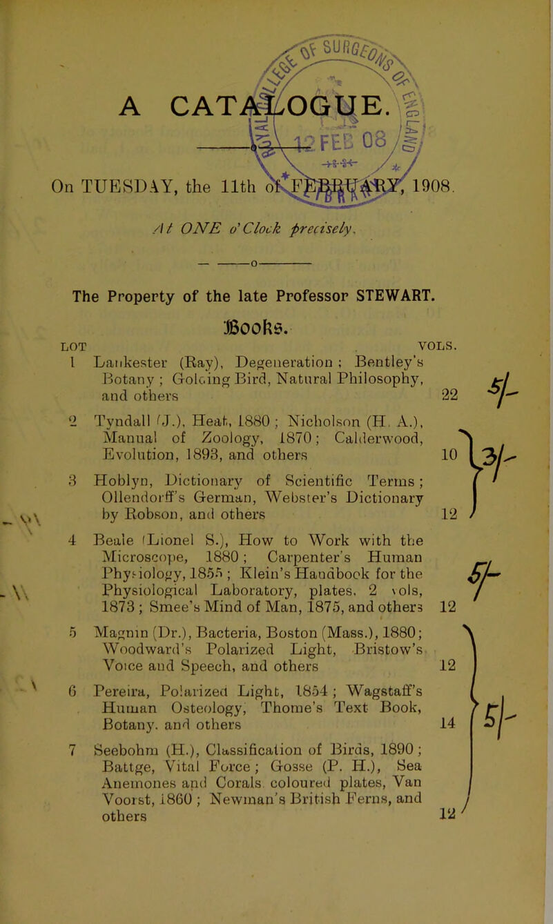 ^ v\ -W \ On TUESDAY, the 11th A CATAi^OGUE. g > '■- I Si , 1908. /// ONE o'clock precisely. The Property of the late Professor STEWART. Boohe. LOT VOLS. 1 Laiikestei’ (Ray), Degeneration ; Bentley’s Botany ; Goloing Bird, Natural Philosophy, and others 22 2 Tyndall CJ.). Heat, 1880 ; Nicholson (H. A.), Manual of Zoology, 1870; Calderwood, Evolution, 1893, and others 10 3 Hoblyn, Dictionar}^ of Scientific Terms; Ollendorff’s German, Webster’s Dictionary by Robson, and others 12 4 Beale (Lionel S.), How to Work with the Microscope, 1880; Carpenter’s Human Physiology, 185*'i; Klein’s Handbook for the Physiological Laboratory, plates. 2 vols, 1873 ; Smee’s Mind of Man, 1875, and others 12 I 5 Magnm (Dr.), Bacteria, Boston (Mass.), 1880; Woodward’s Polarized Light, Bristow’s Voice and Speech, and others 12 6 Pereira, Polarized Light, 1854 ; Wagstaff’s Human Osteology, Thome’s Text Book, Botany, and others 14 7 Seebohm (H.), Classification of Birds, 1890; Battge, Vital Force; Gosse (P. H.), Sea Anemones and Corals, coloured plates. Van Voorst, i860 ; Newman's British Ferns, and others llii