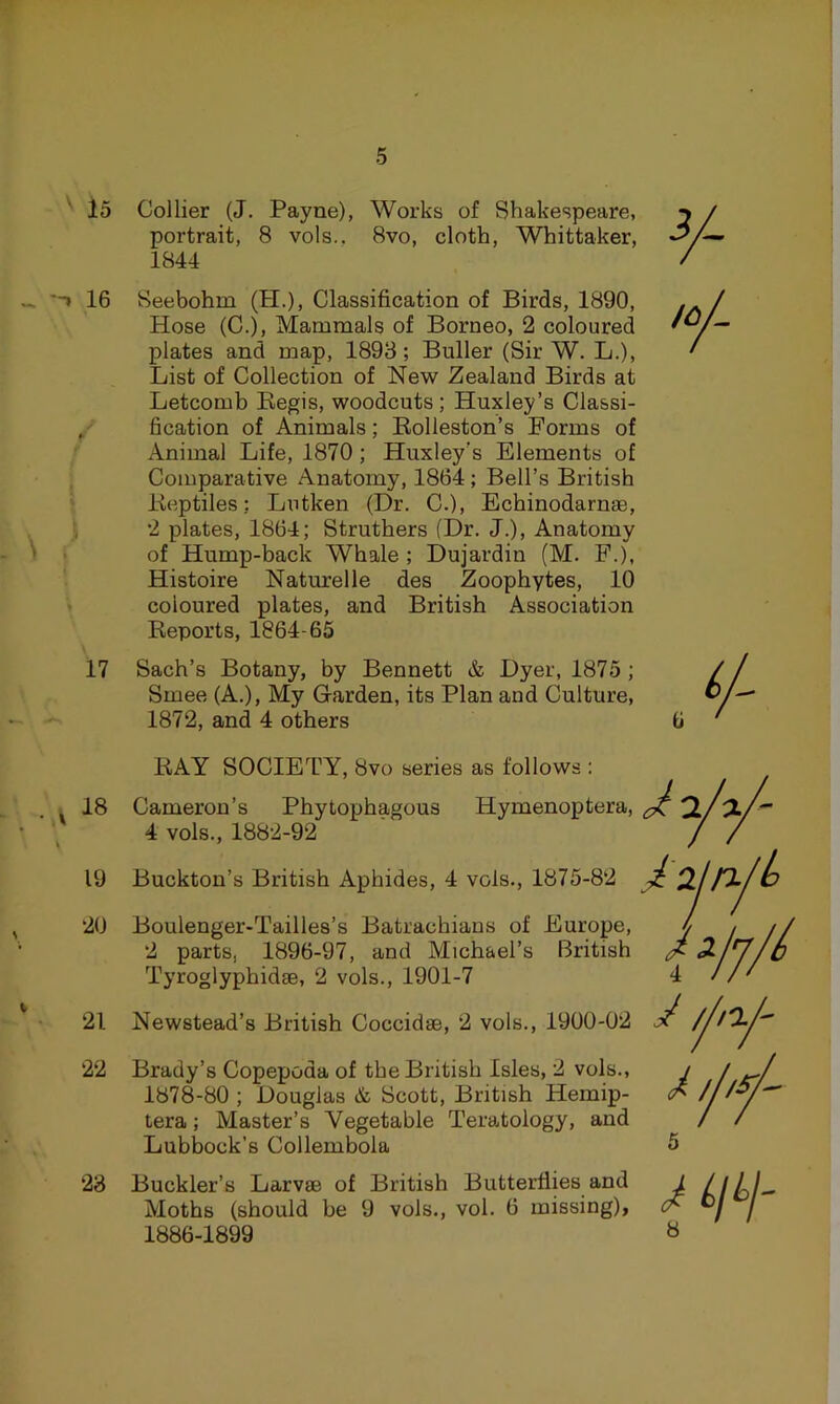 15 Collier (J. Payne), Works of Shakespeare, portrait, 8 vols., 8vo, cloth, Whittaker, 1844 16 Seebohm (H.), Classification of Birds, 1890, Hose (C.), Mammals of Borneo, 2 coloured plates and map, 1893; Buller (Sir W. L.), List of Collection of New Zealand Birds at Letcomb Begis, woodcuts; Huxley’s Classi- , fication of Animals; Eolleston’s Forms of Animal Life, 1870; Huxley’s Elements of Comparative Anatomy, 1864 ; Bell’s British Beptiles: Lutken (Dr. C.), Echinodarnae, •2 plates, 1864; Struthers (Dr. J.), Anatomy of Hump-back Whale ; Dujardin (M. F.), Histoire Naturelle des Zoophytes, 10 coloured plates, and British Association Beports, 1864-65 17 Sach’s Botany, by Bennett & Dyer, 1875 ; Smee (A.), My Garden, its Plan and Culture, 1872, and 4 others y 18 19 20 21 22 BAY SOCIETY, 8vo series as follows : Cameron’s Phytophagous Hymenoptera 4 vols., 1882-92 Buckton’s British Aphides, 4 vols., 1875- Boulenger-Tailles’s Batrachians of Europe, </ 2 parts, 1896-97, and Michael’s British ^ 3i Tyroglyphidae, 2 vols., 1901-7 4 175-82 Curone. I / / Newstead’s British Coccidae, 2 vols., 1900-02 Brady’s Copepoda of the British Isles, 2 vols., 1878-80 ; Douglas & Scott, British Hemip- tera; Master’s Vegetable Teratology, and Lubbock’s Collembola 23 Buckler’s Larvae of British Butterflies and L Ll LI-' Moths (should be 9 vols., vol. 6 missing), ^ / 1886-1899 «