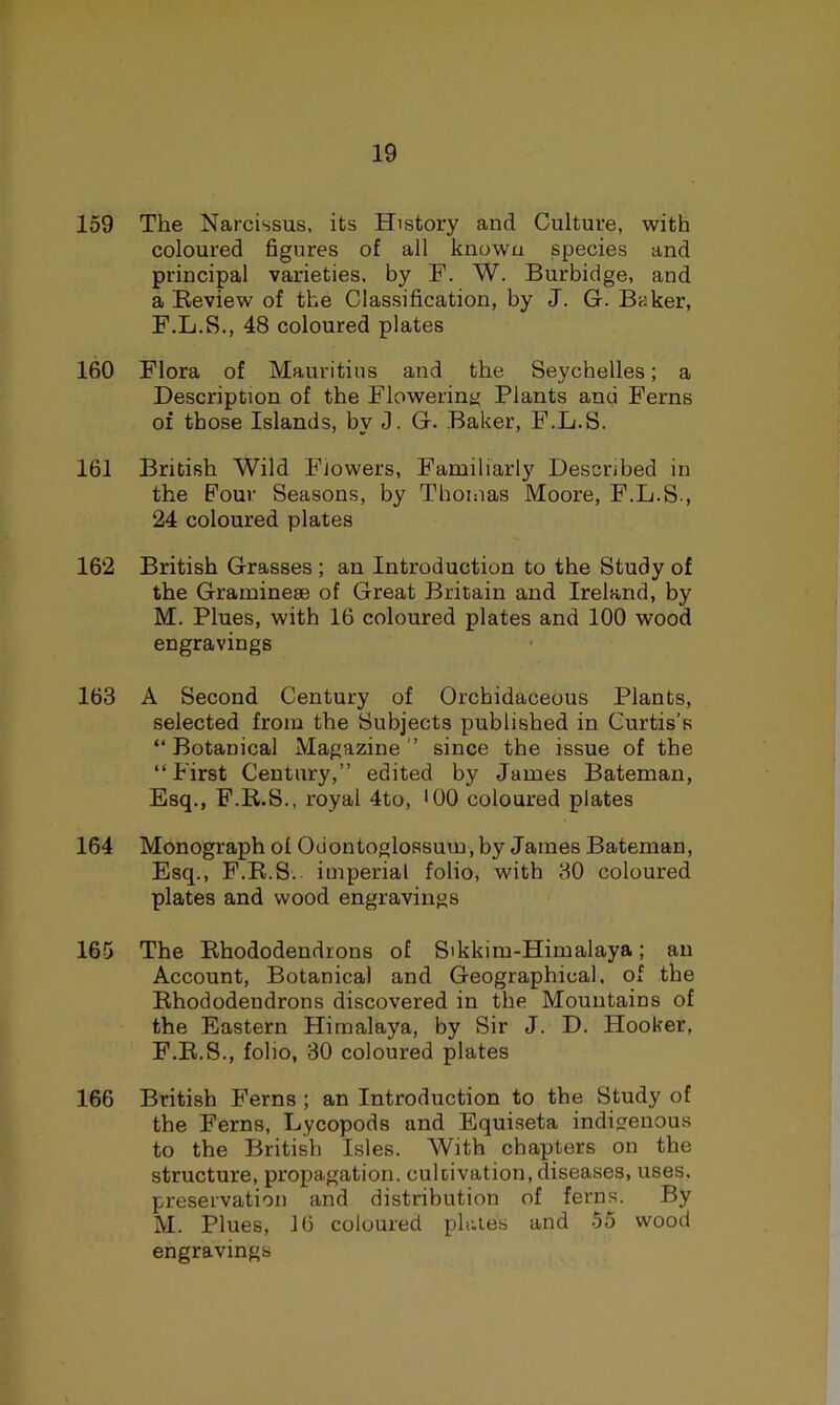 159 The Narcissus, its History and Culture, with coloured figures of all known species and principal varieties, by F. W. Burbidge, and a Review of the Classification, by J. G. Baker, F.L.S., 48 coloured plates 160 Flora of Mauritius and the Seychelles; a Description of the Flowering Plants and Ferns of those Islands, by J. G. Baker, F.L.S. 161 British Wild Flowers, Familiarly Described in the Four Seasons, by Thomas Moore, F.L.S., 24 coloured plates 162 British Grasses ; an Introduction to the Study of the Graminese of Great Britain and Ireland, by M. Plues, with 16 coloured plates and 100 wood engravings 163 A Second Century of Orchidaceous Plants, selected from the Subjects published in Curtis’s “Botanical Magazine’’ since the issue of the “First Century,’’ edited by James Bateman, Esq., F.R.S., royal 4to, '00 coloured plates 164 Monograph of Odontoglossum, by James Bateman, Esq., F.R.S. imperial folio, with 80 coloured plates and wood engravings 165 The Rhododendrons of Sikkim-Himalaya; an Account, Botanical and Geographical, of the Rhododendrons discovered in the Mountains of the Eastern Himalaya, by Sir J. D. Hooker, F.R.S., folio, 30 coloured plates 166 British Ferns ; an Introduction to the Study of the Ferns, Lycopods and Equiseta indigenous to the British Isles. With chapters on the structure, propagation, culcivation, diseases, uses, preservation and distribution of ferns. By M. Plues, 16 coloured phiies and 55 wood engravings