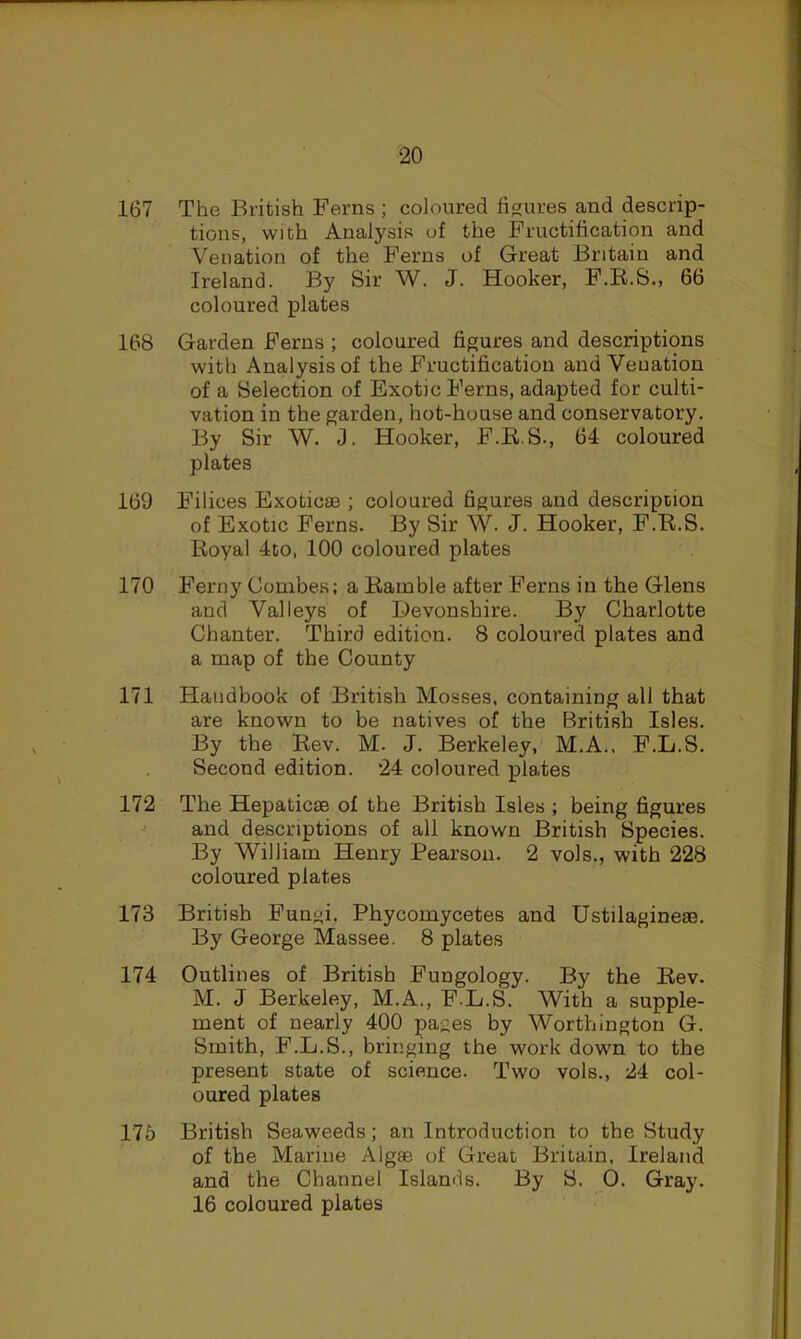 167 The British Ferns ; coloured ficrures and descrip- tions, with Analysis of the Fructification and Venation of the Ferns of Great Britain and Ireland. By Sir W. J. Hooker, F.R.S., 66 coloured plates 168 Garden Ferns ; coloured figures and descriptions with Analysis of the Fructification and Venation of a Selection of Exotic Ferns, adapted for culti- vation in the garden, hot-house and conservatory. By Sir W. J. Hooker, F.EiS., 64 coloured plates 169 Filices Exoticse ; coloured figures and description of Exotic Ferns. By Sir W. J. Hooker, F.R.S. Royal 4to, 100 coloured plates 170 Ferny Combes; a Ramble after Ferns in the Glens and Valleys of Devonshire. By Charlotte Chanter. Third edition. 8 coloured plates and a map of the County 171 Handbook of British Mosses, containing all that are known to be natives of the British Isles. By the Rev. M. J. Berkeley, M.A., F.L.S. Second edition. 24 coloured plates 172 The Hepaticae of the British Isles ; being figures and descriptions of all known British Species. By William Henry Pearson. 2 vols., with 228 coloured plates 173 British Fungi, Phycomycetes and Ustilagineas. By George Massee. 8 plates 174 Outlines of British Fungology. By the Rev. M. J Berkeley, M.A., F.L.S. With a supple- ment of nearly 400 pages by Worthington G. Smith, F.L.S., bringing the work down to the present state of science. Two vols., 24 col- oured plates 175 British Seaweeds; an Introduction to the Study of the Marine Algae of Great Britain, Ireland and the Channel Islands, By S. 0. Gray. 16 coloured plates