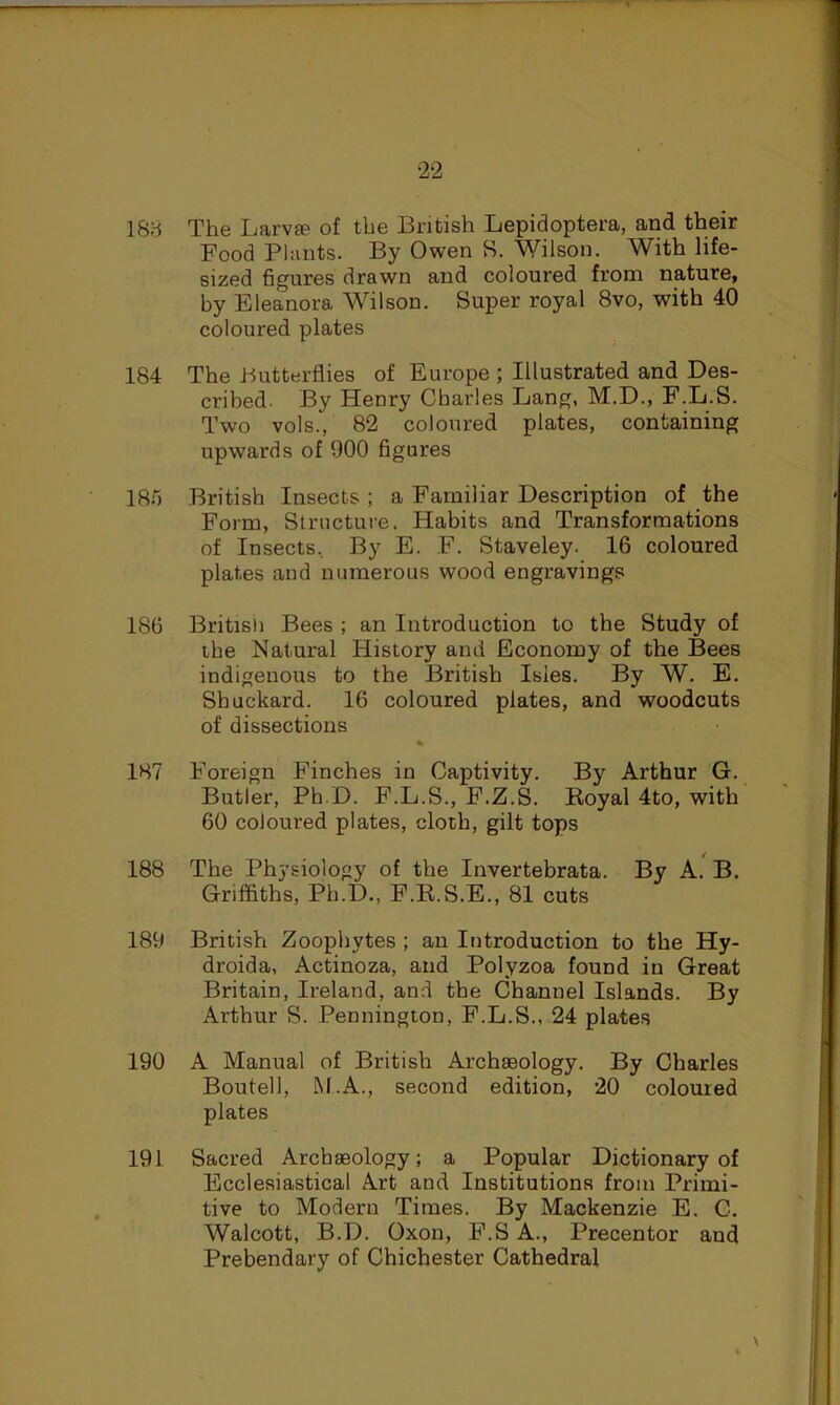 2-2 188 The Larvte of the British Lepidoptera, and their Food Plants. By Owen 8. Wilson. With life- sized figures drawn and coloured from nature, by Eleanora Wilson. Super royal 8vo, with 40 coloured plates 184 The butterflies of Europe ; Illustrated and Des- cribed. By Henry Charles Lang, M.D., F.L.S. Two vols., 82 coloured plates, containing upwards of 900 figures 18.5 British Insects ; a Familiar Description of the Form, Structure. Habits and Transformations of Insects, By E. F. Staveley. 16 coloured plates and numerous wood engravings 186 Britisli Bees ; an Introduction to the Study of the Natural History and Economy of the Bees indigenous to the British Isles. By W. E. Shuckard. 16 coloured plates, and woodcuts of dissections % 187 Foreign Finches in Captivity. By Arthur G. Butler, Ph D. F.L.S., F.Z.S. Eoyal 4to, with 60 coloured plates, cloth, gilt tops 188 The Physiology of the Invertebrata. By A. B. Griffiths, Ph.D., F.R.S.E., 81 cuts 189 British Zoophytes ; an Introduction to the Hy- droida, Actinoza, and Polyzoa found in Great Britain, Ireland, and the Channel Islands. By Arthur S. Pennington, F.L.S., 24 plates 190 A Manual of British Archaeology. By Charles Boutell, M.A., second edition, 20 coloured plates 191 Sacred Archaeology; a Popular Dictionary of Ecclesiastical Art and Institutions from Primi- tive to Modern Times. By Mackenzie E. C. Walcott, B.D. Oxon, F.S A., Precentor and Prebendary of Chichester Cathedral \