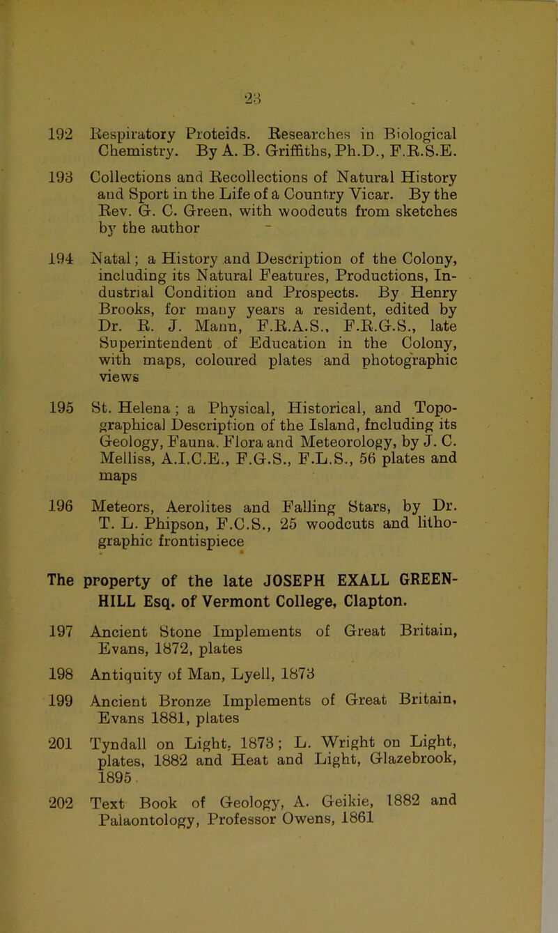 192 Kespiratory Proteids. Kesearches in Biological Chemistry. By A. B. Griffiths, Ph.D., F.K.S.E. 193 Collections and Recollections of Natural History and Sport in the Life of a Country Vicar. By the Rev. G. C. Green, with woodcuts from sketches by the author 194 Natal; a History and Description of the Colony, including its Natural Features, Productions, In- dustrial Condition and Prospects. By Henry Brooks, for many years a resident, edited by Dr. R. J. Mann, F.R.A.S., F.R.G.S., late Superintendent of Education in the Colony, with maps, coloured plates and photographic views 195 St. Helena; a Physical, Historical, and Topo- graphical Description of the Island, Including its Geology, B'auna. Flora and Meteorology, by J. C. Melliss, A.I.C.E., F.G.S., F.L.S., 56 plates and maps 196 Meteors, Aerolites and Falling Stars, by Dr. T. L. Phipson, F.C.S., 25 woodcuts and lilho- paphic frontispiece The property of the late JOSEPH EXALL GREEN- HILL Esq. of Vermont Colleg’e, Clapton. 197 Ancient Stone Implements of Great Britain, Evans, 1872, plates 198 Antiquity of Man, Lyell, 1873 199 Ancient Bronze Implements of Great Britain, Evans 1881, plates 201 Tyndall on Light. 1873; L. Wright on Light, plates, 1882 and Heat and Light, Glazebrook, 1895. 202 Text Book of Geology, A. Geikie, 1882 and Palaontology, Professor Owens, 1861