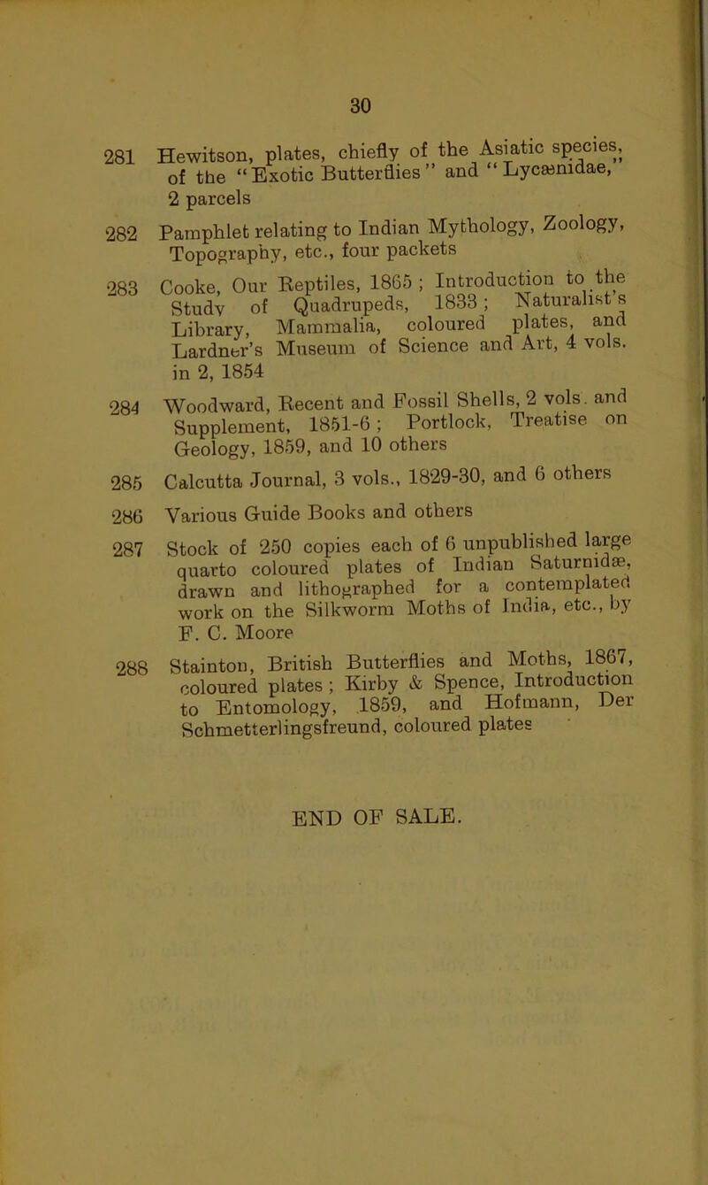 281 282 283 284 285 286 287 Hewitson, plates, chiefly of the Asiatic species, of the “ Exotic Butterflies ” and “ Lycasnidae, 2 parcels Pamphlet relating to Indian Mythology, Zoology, Topography, etc., four packets Cooke, Our Beptiles, 1865; Introduction to the Study of Quadrupeds, 1833; Naturalist s Library, Mammalia, coloured plates, and Lardner’s Museum of Science and Art, 4 vols. in 2, 1854 Woodward, Becent and Fossil Shells, 2 vols. and Supplement, 1851-6; Portlock, Treatise on Geology, 1859, and 10 others Calcutta Journal, 3 vols., 1829-30, and 6 others Various Guide Books and others Stock of 250 copies each of 6 unpublished large quarto coloured plates of Indian Saturmdse, drawn and lithographed for a contemplated work on the Silkworm Moths of India, etc., by F. C. Moore 288 Stainton, British Butterflies and Moths, 1867, coloured plates ; Kirby & Spence, Introduc^on to Entomology, .1859, and Hofmann, Der Schmetterlingsfreund, coloured plates END OF SALE.