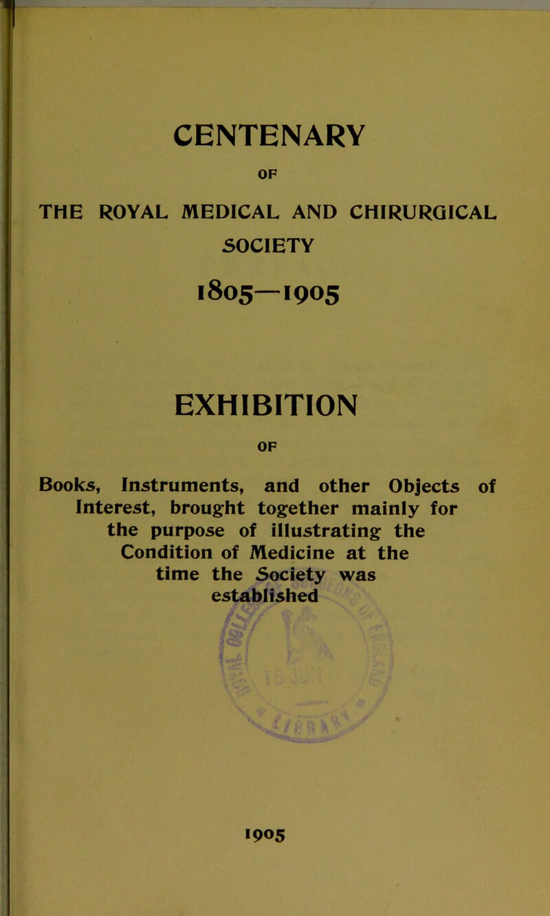 OF THE ROYAL MEDICAL AND CHIRURGICAL SOCIETY 1805—1905 EXHIBITION OF Books, Instruments, and other Objects of Interest, brought together mainly for the purpose of illustrating the Condition of Medicine at the time the Society was established 1905