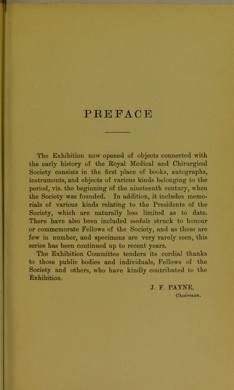 PREFACE The Exhibition now opened of objects connected with the early history of the Royal Medical and Chirurgical Society consists in the first place of books, autographs, instruments, and objects of various kinds belonging to the period, viz. the beginning of the nineteenth century, when the Society was founded. In addition, it includes memo- rials of various kinds relating to the Presidents of the Society, which are naturally less limited as to date. There have also been included medals struck to honour or commemorate Fellows of the Society, and as these are few in number, and specimens are very rarely seen, this series has been continued up to recent years. The Exhibition Committee tenders its cordial thanks to those public bodies and individuals, Fellows of the Society and others, who have kindly contributed to the Exhibition. J. F. PAYNE, Chairman.