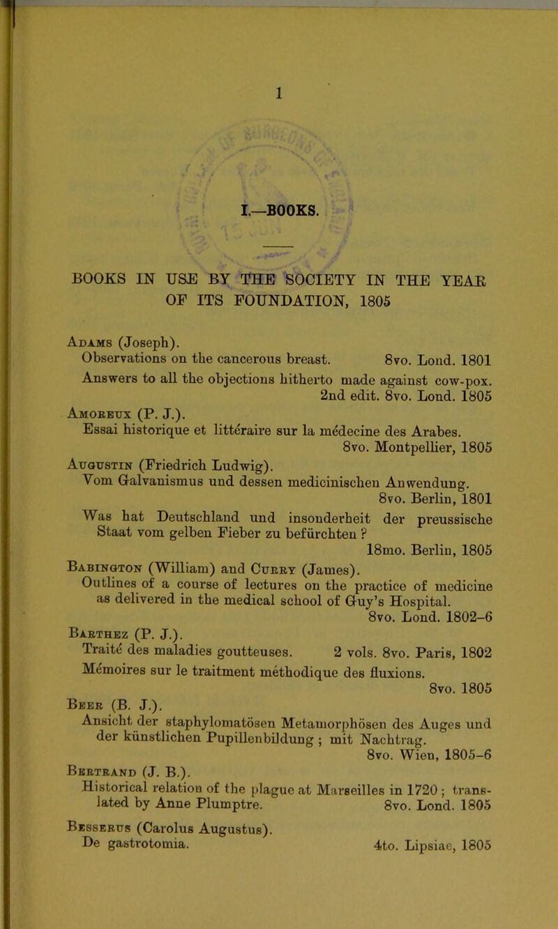 I—BOOKS. BOOKS IN USE BY THE SOCIETY IN THE YEAR OF ITS FOUNDATION, 1805 Adams (Joseph). Observations on the cancerous breast. 8vo. Loud. 1801 Answers to all the objections hitherto made against cow-pox. 2nd edit. 8vo. Loud. 1805 Amoreux (P. J.). Essai historique et litteraire sur la medecine des Arabes. 8vo. Montpellier, 1805 Augustin (Friedrich Ludwig). Yom Galvanismus und dessen medicinischen Amvendung. 8vo. Berlin, 1801 Was hat Deutschland und insondei’heit der pi'eussische Staat vom gelben Fieber zu befiirchteu ? 18mo. Berlin, 1805 Babington (William) and Curry (James). Outlines of a course of lectures on the practice of medicine as delivered in the medical school of Guy’s Hospital. 8vo. Bond. 1802-6 Barthez (P. J.). Traite des maladies goutteuses. 2 vols. 8vo. Paris, 1802 Memoires sur le traitment methodique des fluxions. 8vo. 1805 Beer (B. J.). Ansicht der staphylomatosen Metamorphosen des Auges und der kiinstlichen Pupillenbiklung ; mit Naehtrag. 8vo. Wien, 1805-6 Bertrand (J. B.). Historical relation of the plague at Marseilles in 1720 ; trans- lated by Anne Plumptre. 8vo. Lond. 1805 Besserus (Carolus Augustus). De gastrotomia. 4to. Lipsiae, 1805