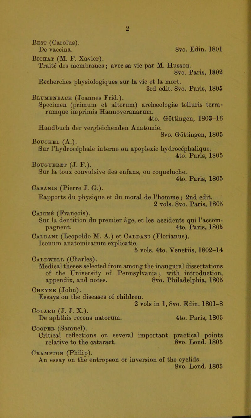 Best (Carolus). De vaccina. 8vo. Edin. 1801 Bichat (M. E. Xavier). Traite des membranes ; avec sa vie par M. Husson. 8vo. Paris, 1802 Recherches physiologiques sur la vie et la mort. 3rd edit. 8vo. Paris, 1805 Blumenbach (Joannes Frid.). Specimen (primum et alterum) archaeologies tolluris terra- rumque imprimis Hannoveranarum. 4to. Gottingen, 1803-16 Handbuch der vergleicbenden Anatomie. 8vo. Gottingen, 1805 Botjchel (A.). Sur l’hydrocepliale interne ou apoplexie hydrocdplialique. 4to. Paris, 1805 Bougueret (J. F.). Sur la toux convulsive des enfans, ou coqueluche. 4to. Paris, 1805 Cabanis (Pierre J. G.). Rapports du physique et du moral de l’komme ; 2nd edit. 2 vols. 8vo. Paris, 1805 Caign£ (Francis). Sur la dentition du premier age, et les accidents qui l’accom- pagnent. 4to. Paris, 1805 Caldani (Leopoldo M. A.) et Caldani (Florianus). Iconum anatomicarum explicatio. 5 vols. 4to. Venetiis, 1802-14 Caldwell (Charles). Medical theses selected from amoug the inaugural dissertations of the University of Pennsylvania; with introduction, appendix, and notes. 8vo. Philadelphia, 1805 Cheyne (John). Essays on the diseases of children. 2 vols in 1, 8vo. Edin. 1801-8 Colard (J. J. X.). De aphthis recens natorum. 4to. Paris, 1805 Cooper (Samuel). Critical reflections on several important practical points relative to the cataract. 8vo. Bond. 1805 Crampton (Philip). An essay on the entropeon or inversion of the eyelids. 8vo. Bond. 1805