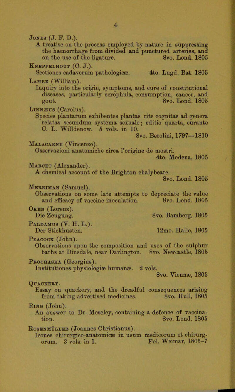 Jones (J. F. D.). A treatise on the process employed by nature in suppressing the haemorrhage from divided and punctured arteries, and on the use of the ligature. 8vo. Lond. 1805 Kneppelhogt (C. J.). Sectiones cadaverum pathologicae. 4to. Lugd. Bat. 1805 Lambb (William). Inquiry into the origin, symptoms, and cure of constitutional diseases, particularly scrophula, consumption, cancer, and gout. 8vo. Lond. 1805 Linnaeus (Carolus). Species plantarum exhibentes plantas rite cognitas ad genera relatas secundum systema sexuale; editio quarta, curante C. L. Willdenow. 5 vols. in 10. 8vo. Berolini, 1797—1810 Malacarne (Vincenzo). Osservazioni anatomiche circa l’origine de mostri. 4to. Modena, 1805 Marcet (Alexander). A chemical account of the Brighton chalybeate. 8vo. Lond. 1805 Merriman (Samuel). Observations on some late attempts to depreciate the value and efficacy of vaccine inoculation. 8vo. Lond. 1805 Oken (Lorenz). Die Zeugung. 8vo. Bamberg, 1805 Paldamus (V. H. L.). Der Stickhusten. 12mo. Halle, 1805 Peacock (John). Observations upon the composition and uses of the sulphur baths at Dinsdale, near Darlington. 8vo. Newcastle, 1805 Prochaska (Georgius). Institutiones physiologise human®. 2 vols. 8vo. Viennae, 1805 Quackery. Essay on quackery, and the dreadful consequences arising from taking advertised medicines. 8vo. Hull, 1805 Ring (John). An answer to Dr. Moseley, containing a defence of vaccina- tion. 8vo. Lond. 1805 Rosenmuller (Joannes Christianus). leones chirurgico-anatomic® in usum medicorum et chirurg- orum. 3 vols. in 1. Fol. Weimar, 1805—7