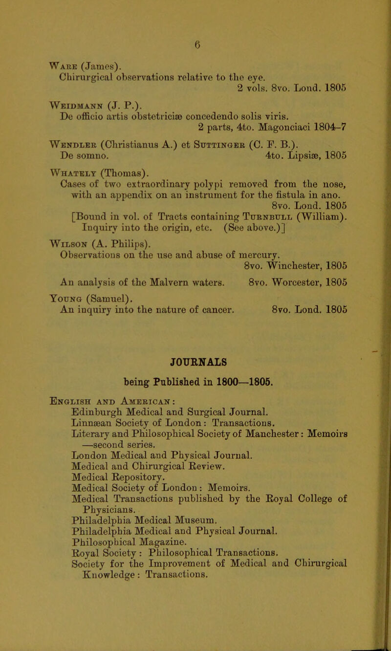 Ware (James). Chirurgical observations relative to the eye. 2 vols. 8vo. Lond. 1805 Weidmann (J. P.). De officio artis obstetricise concedendo solis viris. 2 parts, 4to. Magonciaci 1804-7 Wendler (Christianus A.) et Suttinger (C. F. B.). De somuo. 4to. Lipsiae, 1805 Whately (Thomas). Cases of two extraordinary polypi removed from the nose, with an appendix on an instrument for the fistula in ano. 8vo. Lond. 1805 [Bound in vol. of Tracts containing Turnbull (William). Inquiry into the origin, etc. (See above.)] Wilson (A. Philips). Observations on the use and abuse of mercury. 8vo. Winchester, 1805 An analysis of the Malvern waters. 8vo. Worcester, 1805 Young (Samuel). An inquiry into the nature of cancer. 8vo. Lond. 1805 JOURNALS being Published in 1800—1805. English and American : Edinburgh Medical and Surgical Journal. Linnaean Society of London: Transactions. Literary and Philosophical Society of Manchester: Memoirs —second series. London Medical and Physical Journal. Medical and Chirurgical Review. Medical Repository. Medical Society of London : Memoirs. Medical Transactions published by the Royal College of Physicians. Philadelphia Medical Museum. Philadelphia Medical and Physical Journal. Philosophical Magazine. Royal Society : Philosophical Transactions. Society for the Improvement of Medical and Chirurgical Knowledge: Transactions.