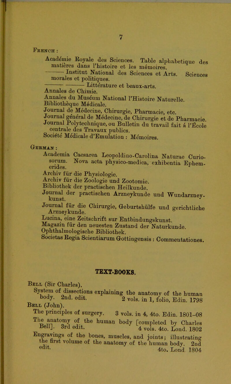 French : Academic Koyale des Sciences. Table alpbabetique des matieres dans l’histoire et les memoires. Institut National des Sciences et Arts. Sciences morales et politiques. Bitterature et beaux-arts. Annales de Chimie. Annales du Museum National l’Histoire Naturelle. Bibliotheque Medicale. Journal de Medecine, Chirurgie, Pharmacie, etc. Journal ge'ne'ral de Medecine, de Chirurgie et de Pharmacie Journal Polytechnique, ou Bulletin du travail fait ii l’Ecole centrale des Travaux publics. Soci6te Medicale d’Emulation : Memoires. German : Academia Caesarea Leopoldino-Carolina Naturae Curio- sorum. Nova acta physico-medica, exhibentia Enhem- endes. 1 Archiv fur die Physiologie. Archiv fiir die Zoologie und Zootomie. Bibliothek der practischen Heilkunde. Journal der practischen Arzneykunde und Wundarzney- KuIISu, Journal fur die Chirurgie, Geburtshiilfe und gerichtliche Arzneykunde. Lucina, eine Zeitschrift sur Entbindungskunst. Magazin fiir den neuesten Zustand der Naturkunde. Ophthalmologische Bibliothek. Societas Regia Scientiarum Gottiugensis : Commeutationes. TEXT-BOOKS. Bell (Sir Charles). System of dissections explaining the anatomy of the human body. 2nd. edit. 2 vols. in 1, folio, Edin. 1798 Bell (John). The principles of surgery. 3 vols. in 4, 4to. Edin. 1801-08 The anatomy of the human body [completed by Charles Bell], 3rd edit. 4 vols. 4to. Bond. 1802 ngravmgs of the bones, muscles, and joints; illustrating he first volume of the anatomy of the human body. 2nd edlt- 4to. Bond 1804