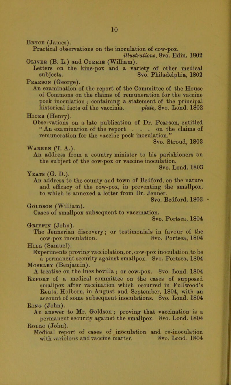 Bryce (James). Practical observations on the inoculation of cow-pox. illustrations, 8vo. Edin. 1802 Oliver (B. L.) and Currie (William). Letters on the kine-pox and a variety of other medical subjects. 8vo. Philadelphia, 1802 Pearson (George). An examination of the report of the Committee of the House of Commons on the claims of remuneration for the vaccine pock inoculation ; containing a statement of the principal historical facts of the vaccinia. plate, 8vo. Bond. 1802 Hicks (Henry). Observations on a late publication of Dr. Pearson, entitled “ An examination of the report ... on the claims of remuneration for the vaccine pock inoculation.” 8vo. Stroud, 1803 Warren (T. A.). An address from a country minister to his parishioners on the subject of the cow-pox or vaccine inoculation. 8vo. Bond. 1803 Yeats (G. D.). An address to the county and town of Bedford, on the nature and efficacy of the cow-pox, in preventing the smallpox, to which is annexed a letter from Dr. Jenner. 8vo. Bedford, 1803 * Goldson (William). Cases of smallpox subsequent to vaccination. 8vo. Portsea, 1804 Griffin (John). The Jennerian discovery ; or testimonials in favour of the cow-pox inoculation. 8vo. Portsea, 1804 Hill (Samuel). Experiments proving vacciolation, or, cow-pox inoculation, to be a permanent security against smallpox. 8vo. Portsea, 1804 Moseley (Benjamin). A treatise on the lues bovilla ; or cow-pox. 8vo. Bond. 1804 Report of a medical committee on the cases of supposed smallpox after vaccination which occurred in Pull wood’s Rents, Holboru, in August and September, 1804, with au account of some subsequent inoculations. 8vo. Bond. 1804 Ring (John). An answer to Mr. Goldson ; proving that vaccination is a permanent security against the smallpox. 8vo. Bond. 1804 Rollo (John). Medical report of cases of inoculation and re-inoculation with variolous and vaccine matter. 8vo. Bond. 1804