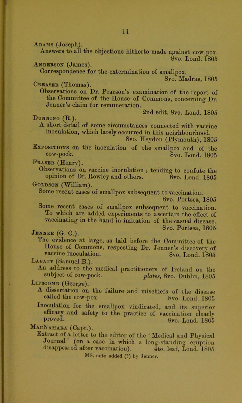 Adams (Joseph). Answers to all the objections hitherto made against cow-pox. 8vo. Lond. 1805 Anderson (James). Correspondence for the extermination of smallpox. 8vo. Madras, 1805 Creaser (Thomas). Observations on Dr. Pearson’s examination of the report of the Committee of the House of Commons, concerning Dr. Jenner’s claim for remuneration. 2nd edit. 8vo. Lond. 1805 Dunning (R.). A short detail of some circumstances connected with vaccine inoculation, which lately occurred in this neighbourhood. 8vo. Heydon (Plymouth), 1805 Expositions on the inoculation of the smallpox and of the cow-pock. 8vo. Lond. 1805 Fraser (Henry). Observations on vaccine inoculation ; tending to confute the opinion of Dr. Rowley and others. 8vo. Lond. 1805 Goldson (William). Some recent cases of smallpox subsequent to vaccination. 8vo. Portsea, 1805 Some recent cases of smallpox subsequent to vaccination. To which are added experiments to ascertain the effect of vaccinating in the hand in imitation of the casual disease. 8vo. Portsea, 1805 Jenner (G. C.). 1 he evidence at large, as laid before the Committee of the House of Commons, respecting Dr. Jenner’s discovery of vaccine inoculation. 8vo. Lond. 1805 Labatt (Samuel B.). An address to the medical practitioners of Heland on the subject of cow-pock. plates, 8vo. Dublin, 1805 Lipscomb (George). A dissertation on the failure and mischiefs of the disease called the cow-pox. 8vo. Lond. 1805 Inoculation for the smallpox vindicated, and its superior efficacy and safety to the practice of vaccination clearly proved. 8vo. Lond. 1805 MacNamara (Capt.). Extract of a letter to the editor of the ‘ Medical and Physical Journal ’ (on a case in which a long-standing eruption disappeared after vaccination). 4to. leaf, Lond. 1805 MS. note added (?) by Jenner.