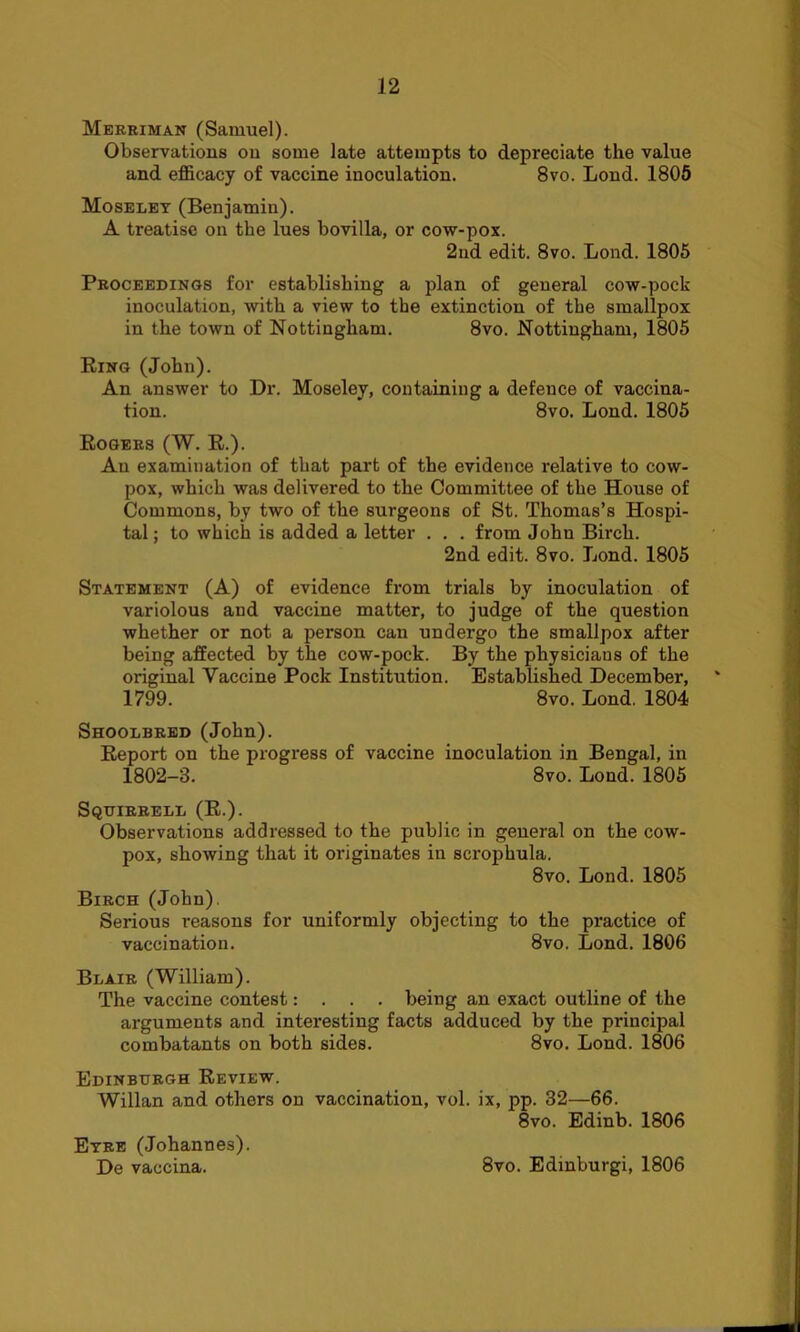 Merriman (Samuel). Observations ou some late attempts to depreciate the value and efficacy of vaccine inoculation. 8vo. Lond. 1805 Moseley (Benjamin). A treatise on the lues bovilla, or cow-pox. 2nd edit. 8vo. Lond. 1805 Proceedings for establishing a plan of general cow-pock inoculation, with a view to the extinction of the smallpox in the town of Nottingham. 8vo. Nottingham, 1805 Ring (John). An answer to Dr. Moseley, containing a defence of vaccina- tion. 8vo. Lond. 1805 Rogers (W. R.). An examination of that part of the evidence relative to cow- pox, which was delivered to the Committee of the House of Commons, by two of the surgeons of St. Thomas’s Hospi- tal ; to which is added a letter . . . from Johu Birch. 2nd edit. 8vo. Lond. 1805 Statement (A) of evidence from trials by inoculation of variolous and vaccine matter, to judge of the question whether or not a person can undergo the smallpox after being affected by the cow-pock. By the physicians of the original Vaccine Pock Institution. Established December, 1799. 8vo. Lond. 1804 Shoolbred (John). Report on the progress of vaccine inoculation in Bengal, in 1802-3. 8vo. Lond. 1805 Squirrell (R.). Observations addressed to the public in general on the cow- pox, showing that it originates in scrophula. 8vo. Lond. 1805 Birch (John). Serious reasons for uniformly objecting to the practice of vaccination. 8vo. Lond. 1806 Blair (William). The vaccine contest: . . . being an exact outline of the arguments and interesting facts adduced by the principal combatants on both sides. 8vo. Lond. 1806 Edinburgh Review. Willan and others on vaccination, vol. ix, pp. 32—66. 8vo. Edinb. 1806 Eyre (Johannes). De vaccina. 8vo. Edmburgi, 1806
