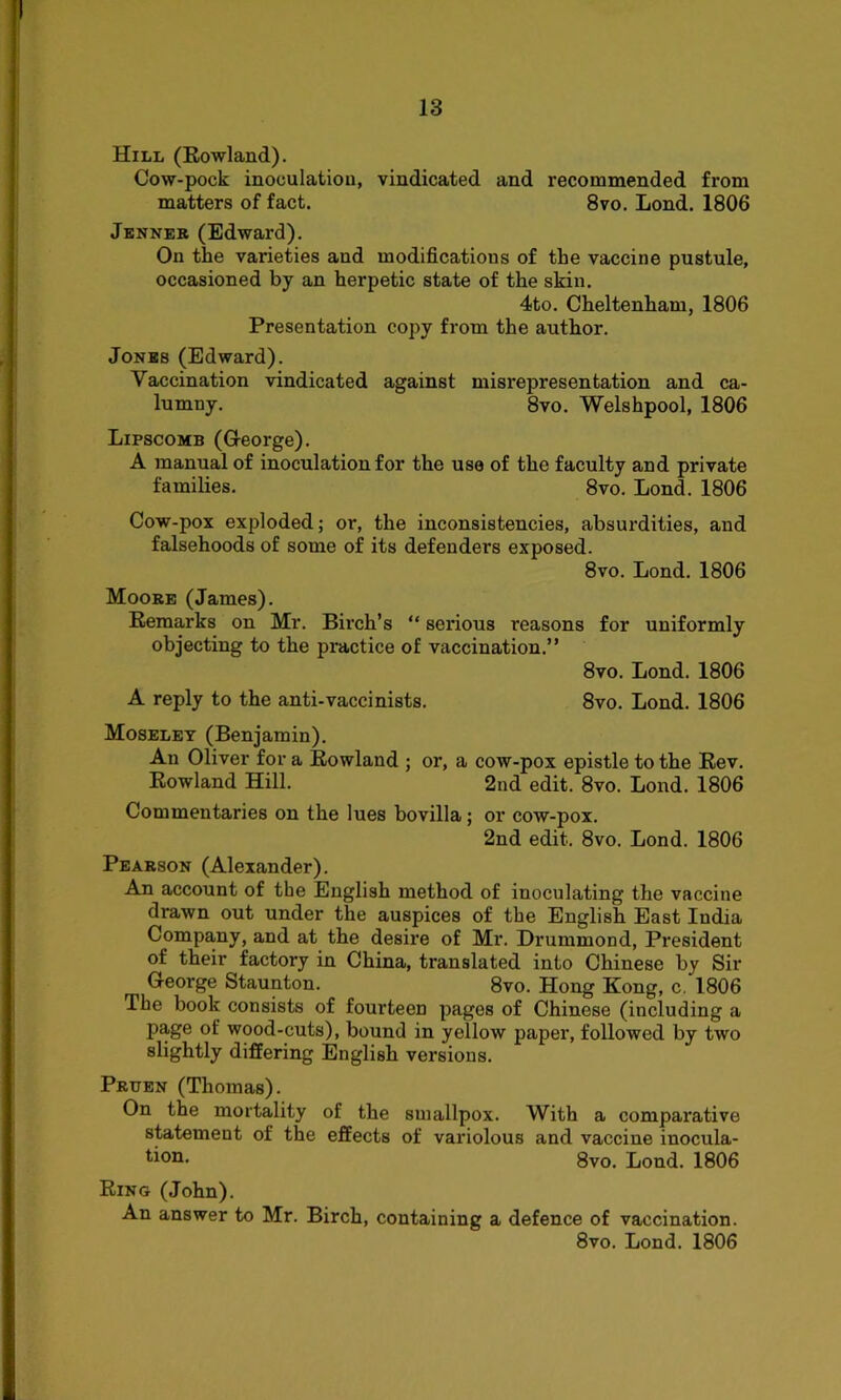 Hill (Rowland). Cow-pock inoculation, vindicated and recommended from matters of fact. 8vo. Lond. 1806 Jenner (Edward). On the varieties and modifications of the vaccine pustule, occasioned by an herpetic state of the skin. 4to. Cheltenham, 1806 Presentation copy from the author. Jones (Edward). Vaccination vindicated against misrepresentation and ca- lumny. 8vo. Welshpool, 1806 Lipscomb (George). A manual of inoculation for the use of the faculty and private families. 8vo. Lond. 1806 Cow-pox exploded; or, the inconsistencies, absurdities, and falsehoods of some of its defenders exposed. 8vo. Lond. 1806 Moore (James). Remarks on Mr. Birch’s “ serious reasons for uniformly objecting to the practice of vaccination.” 8vo. Lond. 1806 A reply to the anti-vaccinists. 8vo. Lond. 1806 Moseley (Benjamin). An Oliver for a Rowland ; or, a cow-pox epistle to the Rev. Rowland Hill. 2nd edit. 8vo. Lond. 1806 Commentaries on the lues bovilla; or cow-pox. 2nd edit. 8vo. Lond. 1806 Pearson (Alexander). An account of the English method of inoculating the vaccine drawn out under the auspices of the English East India Company, and at the desire of Mr. Drummond, President of their factory in China, translated into Chinese by Sir George Staunton. 8vo. Hong Kong, c. 1806 The book consists of fourteen pages of Chinese (including a page of wood-cuts), bound in yellow paper, followed by two slightly differing English versions. Prtjen (Thomas). On the mortality of the smallpox. With a comparative statement of the effects of variolous and vaccine inocula- tion. 8vo. Lond. 1806 Ring (John). An answer to Mr. Birch, containing a defence of vaccination. 8vo. Lond. 1806