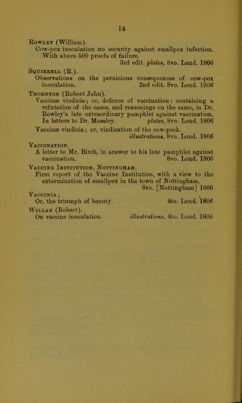 Rowlet (William). Cow-pox inoculation no security against smallpox infection. With above 500 proofs of failure. 3rd edit, plates, 8vo. Lond. 1806 Squirrell (R.). Observations on the pernicious consequences of cow-pox inoculation. 2nd edit. 8vo. Lond. 1806 Thornton (Robert John). Vaceinae vindicia; or, defence of vaccination : containing a refutation of the cases, aud reasonings on the same, in Dr. Rowley’s late extraordinary pamphlet against vaccination. In letters to Dr. Moseley. plates, 8vo. Lond. 1806 Vaceinae vindicia; or, vindication of the cow-pock. illustrations, 8vo. Lond. 1806 Vaccination. A letter to Mr. Birch, in answer to his late pamphlet against vaccination. 8vo. Lond. 1806 Vaccine Institution, Nottingham. First report of the Vaccine Institution, with a view to the extermination of smallpox in the town of Nottingham. 8vo. [Nottingham] 1806 Vaccinia ; Or, the triumph of beauty. 4to. Lond. 1806 Willan (Robert). On vaccine inoculation. illustrations, 4to. Lond. 1806