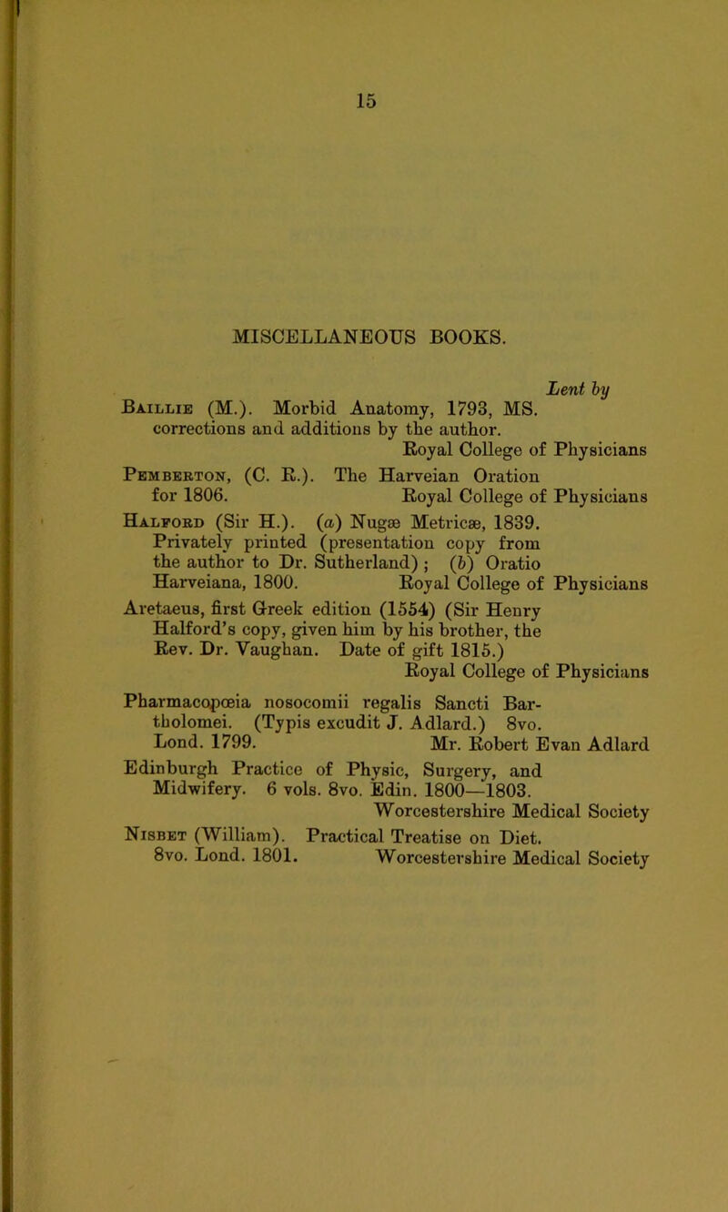 MISCELLANEOUS BOOKS. Lent by Baillie (M.). Morbid Anatomy, 1793, MS. corrections and additions by the author. Royal College of Physicians Pemberton, (C. R.). The Harveian Oration for 1806. Royal College of Physicians Halford (Sir H.). (a) Nugae Metricse, 1839. Privately printed (presentation copy from the author to Dr. Sutherland) ; (ft) Oratio Harveiana, 1800. Royal College of Physicians Aretaeus, first Greek edition (1554) (Sir Henry Halford’s copy, given him by his brother, the Rev. Dr. Yaughan. Date of gift 1815.) Royal College of Physicians Pharmacopoeia nosocomii regalis Sancti Bar- tholomew (Typis excudit J. Adlard.) 8vo. Lond. 1799. Mr. Robert Evan Adlard Edinburgh Practice of Physic, Surgery, and Midwifery. 6 vols. 8vo. Edin. 1800—1803. Worcestershire Medical Society Nisbet (William). Practical Treatise on Diet. 8vo. Lond. 1801. Worcestershire Medical Society