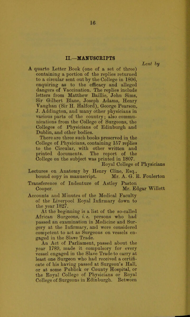 II.—MANUSCRIPTS Lent by A quarto Letter Book (one of a set of three) containing a portion of the replies returned to a circular sent out by the College in 1806, enquiring as to the efficacy and alleged dangers of Vaccination. The replies include letters from Matthew Baillie, John Sims, Sir Gilbert Blane, Joseph Adams, Henry Vaughan (Sir H. Halford), George Pearson, J. Addington, and many other physicians in various parts of the country; also commu- nications from the College of Surgeons, the Colleges of Physicians of Edinburgh and Dublin, and other bodies. There are three such books preserved in the College of Physicians, containing 157 replies to the Circular, with other written and printed documents. The report of the College on the subject was printed in 1807. Royal College of Physicians Lectures on Anatomy by Henry Cline, Esq., bouud copy in manuscript. Mr. A. G. R. Foulerton Transference of Indenture of Astley Paston Cooper. Mr. Edgar Willett Accounts and Minutes of the Medical Faculty of the Liverpool Royal Infirmary down to the year 1827. At the beginning is a list of the so-called African Surgeons, i. e. persons who had passed an examination in Medicine and Sur- gery at the Iufirmary, and were considered competent to act as Surgeons on vessels en- gaged in the Slave Trade. An Act of Parliament, passed about the year 1789, made it compulsory for every vessel engaged in the Slave Trade to carry at least one Surgeon who had received a certifi- cate of his having passed at Surgeon’s Hall, or at some Publick or County Hospital, or the Royal College of Physicians or Royal College of Surgeons in Edinburgh. Between