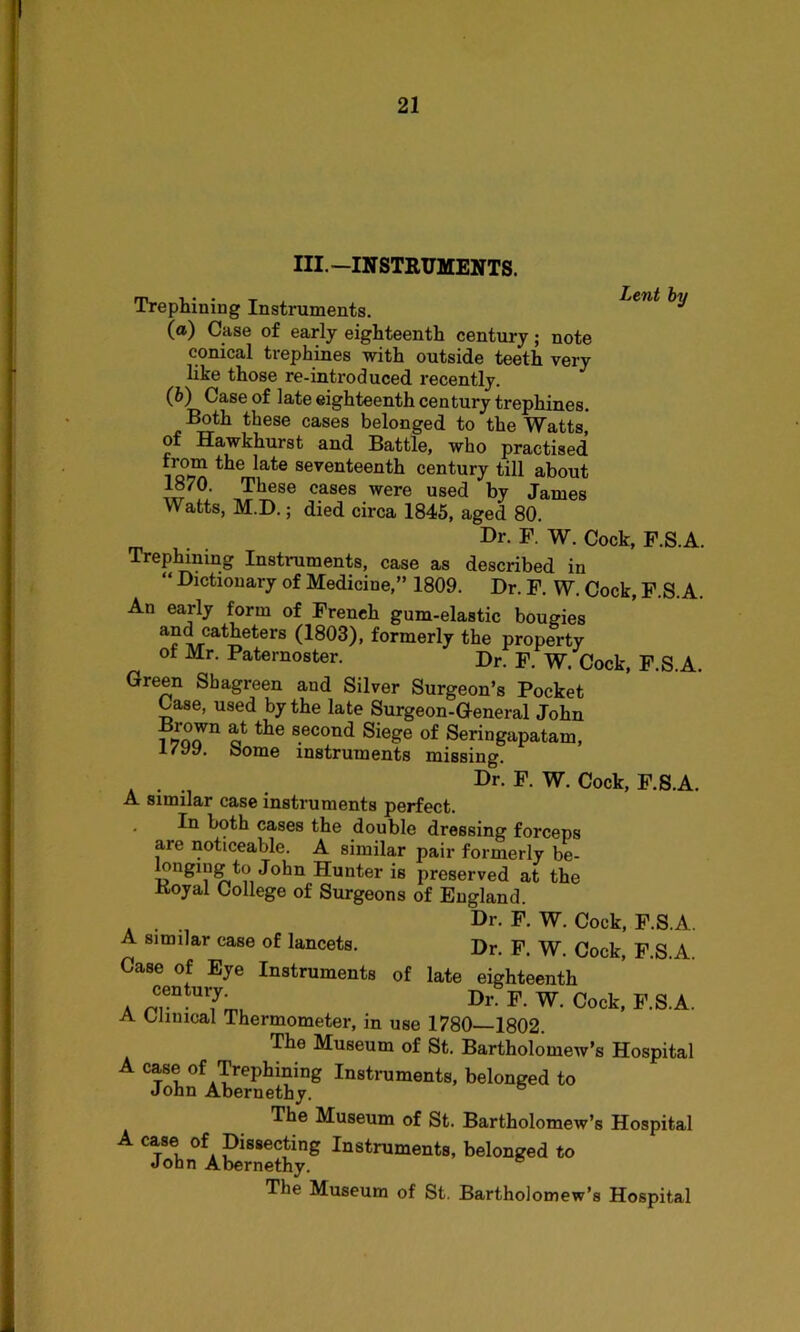 III. —INSTRUMENTS. Lent by Trephining Instruments. (a) Case of early eighteenth century; note conical trephines with outside teeth very like those re-introduced recently. (b) Case of late eighteenth century trephines. Both these cases belonged to the Watts,' of Hawkhurst and Battle, who practised from the late seventeenth century till about 1870. These cases were used by James Watts, M.D.; died circa 1845, aged 80. Dr. F. W. Cock, P.S.A. Trephining Instruments, case as described in “ Dictionary of Medicine,” 1809. Dr. F. W. Cock, P.S.A. An early form of French gum-elastic bougies and catheters (1803), formerly the property of Mr. Paternoster. Dr. F. W. Cock, F.S.A. Green Shagreen and Silver Surgeon’s Pocket Case, used by the late Surgeon-General John ?tke second Siege of Seringapatam, i/yy. Some instruments missing. . Dr. F. W. Cock, F.S.A. A similar case instruments perfect. In both cases the double dressing forceps aie noticeable. A similar pair formerly be- longing to John Hunter is preserved at the Koyal College of Surgeons of England. . . Dr. F. W. Cock, F.S.A. A similar case of lancets. Dr. F. W. Cock, F.S.A. Case of Eye Instruments of late eighteenth a nT 7™ Dl' F-W- Cock> F-S.A. A Clinical Thermometer, in use 1780—1802. The Museum of St. Bartholomew’s Hospital A case of Trephining Instruments, belonged to John Abernethy. The Museum of St. Bartholomew’s Hospital A case of Dissecting Instruments, belonged to John Abernethy. The Museum of St. Bartholomew’s Hospital