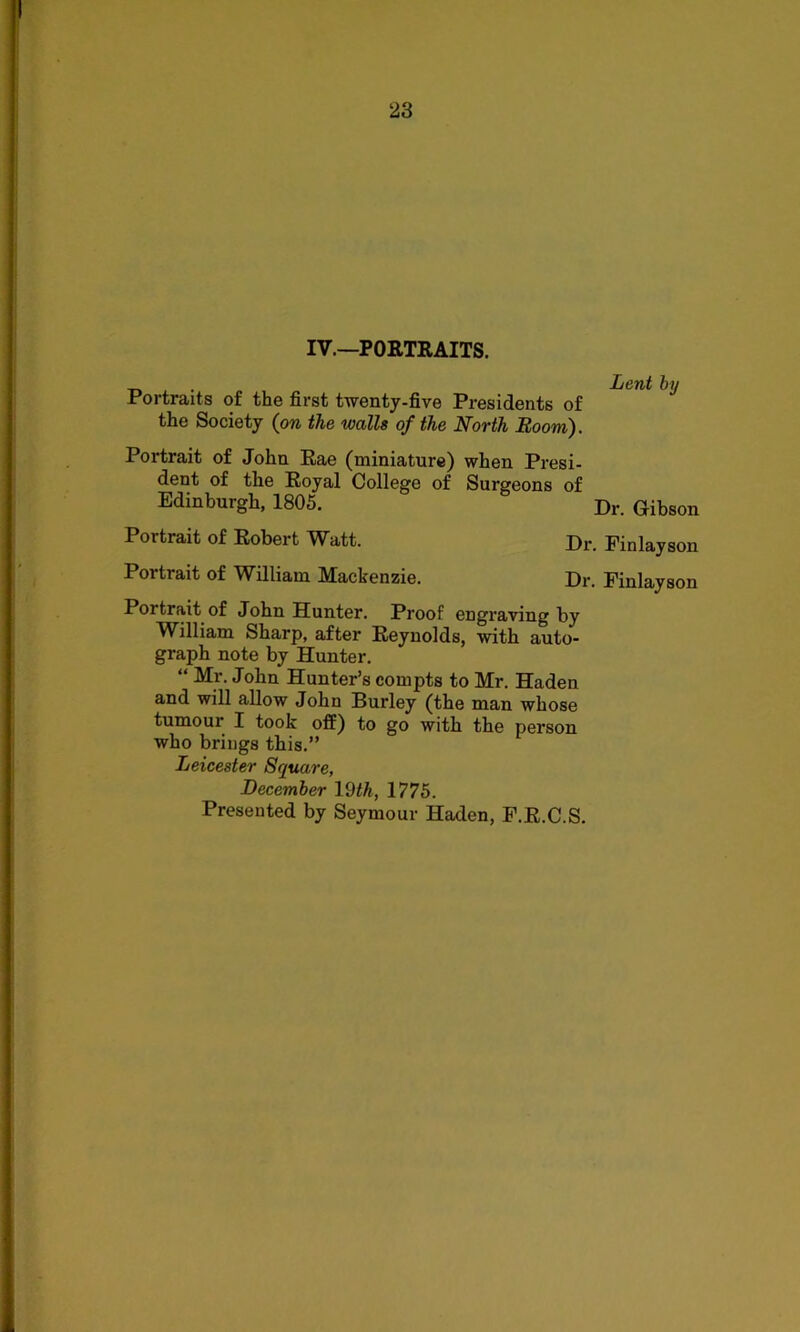 IV.—PORTRAITS. Portraits of the first twenty-five Presidents of the Society (on the walls of the North Boom). Portrait of John Rae (miniature) when Presi- dent of the Royal College of Surgeons of Edinburgh, 1805. Portrait of Robert Watt. Dr. Finlay son Portrait of William Mackenzie. Dr. Finlay son Portrait of John Hunter. Proof engraving by William Sharp, after Reynolds, with auto- graph note by Hunter. “ Mr. John Hunter’s compts to Mr. Haden and will allow John Burley (the man whose tumour I took off) to go with the person who brings this.” Leicester Square, December 19<A, 1775. Presented by Seymour Haden, F.R.C.S. Lent by Dr. Gibson