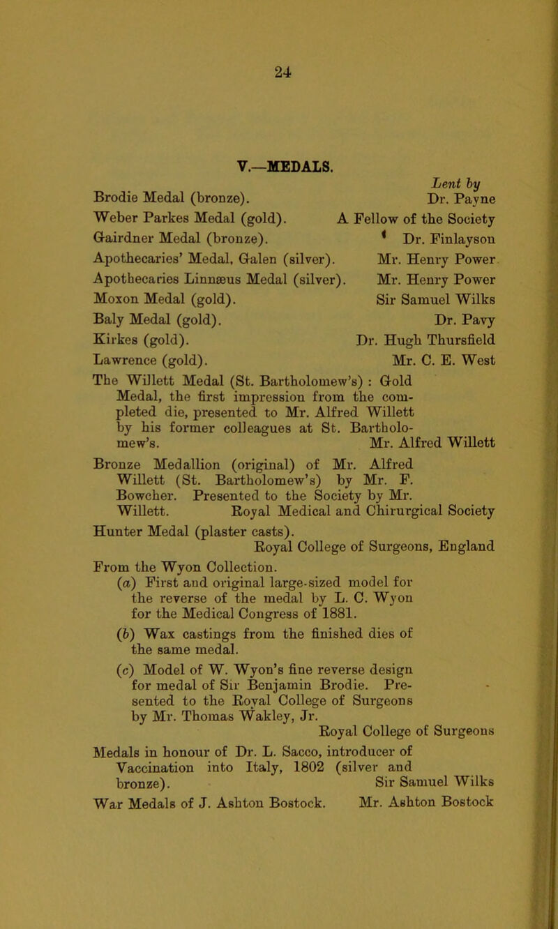 V.—MEDALS. Lent by Dr. Payne Brodie Medal (bronze). Weber Parkes Medal (gold). Gairdner Medal (bronze). Apothecaries’ Medal, Galen (silver). Apothecaries Linnaeus Medal (silver) Moxon Medal (gold). Baly Medal (gold). Kirkes (gold). Lawrence (gold). The Willett Medal (St. Bartholomew’s) : Gold Medal, the first impression from the com- pleted die, presented to Mr. Alfred Willett by his former colleagues at St. Bartholo- mew’s. Mr. Alfred Willett A Fellow of the Society 1 Dr. Finlaysou Mr. Henry Power Mr. Henry Power Sir Samuel Wilks Dr. Pavy Dr. Hugh Thursfield Mr. C. E. West Bronze Medallion (original) of Mr. Alfred Willett (St. Bartholomew’s) by Mr. F. Bowcher. Presented to the Society by Mr. Willett. Royal Medical and Chirurgical Society Hunter Medal (plaster casts). Royal College of Surgeons, England From the Wyon Collection. (a.) First and original large-sized model for the reverse of the medal by L. C. Wyon for the Medical Congress of 1881. (b) Wax castings from the finished dies of the same medal. (c) Model of W. Wyon’s fine reverse design for medal of Sir Benjamin Brodie. Pre- sented to the Royal College of Surgeons by Mr. Thomas Wakley, Jr. Royal College of Surgeons Medals in honour of Dr. L. Sacco, introducer of Vaccination into Italy, 1802 (silver and bronze). Sir Samuel Wilks War Medals of J. Ashton Bostock. Mr. Ashton Bostock