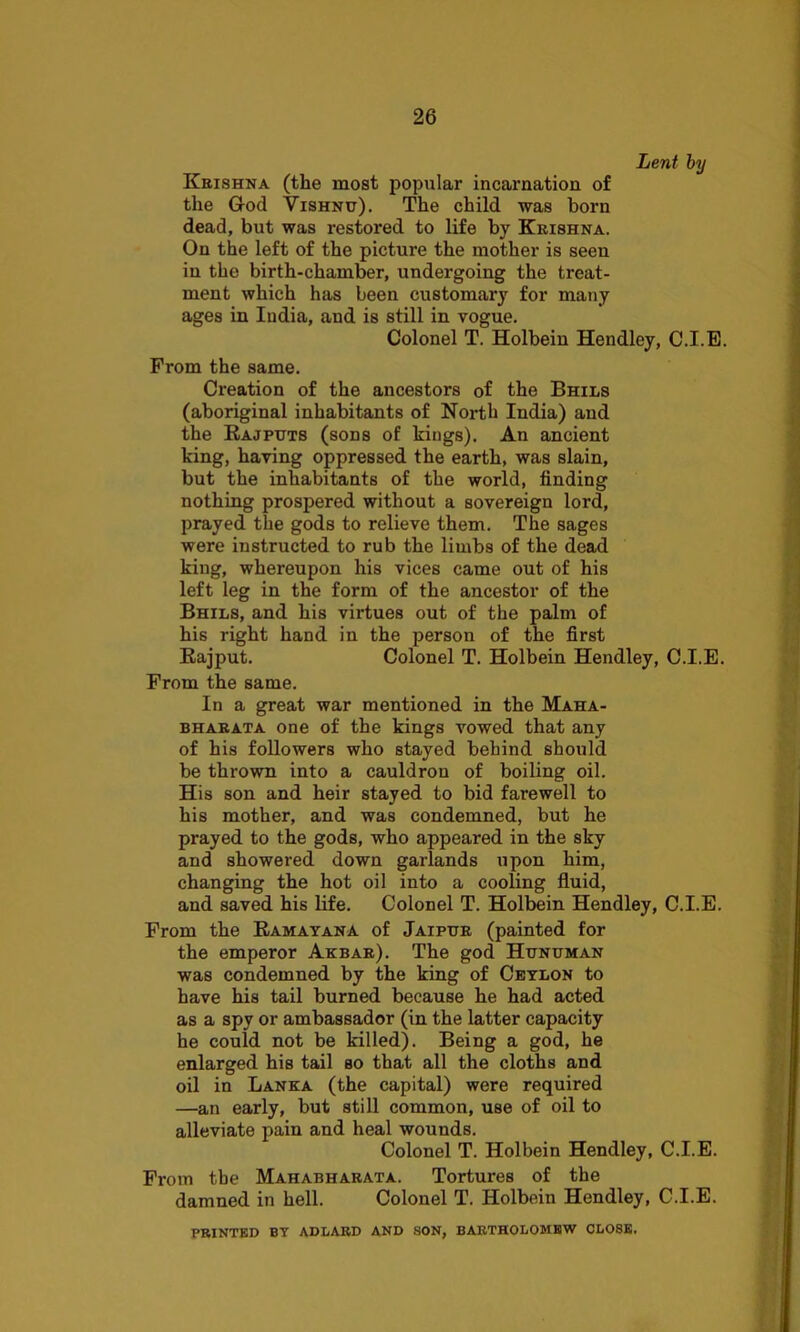 Lent by Krishna (the most popular incarnation of the G-od Vishnu). The child was born dead, but was restored to life by Krishna. On the left of the picture the mother is seen in the birth-chamber, undergoing the treat- ment which has been customary for many ages in India, and is still in vogue. Colonel T. Holbein Hendley, C.I.E. From the same. Creation of the ancestors of the Bhils (aboriginal inhabitants of North India) and the Rajputs (sons of kings). An ancient king, having oppressed the earth, was slain, but the inhabitants of the world, finding nothing prospered without a sovereign lord, prayed the gods to relieve them. The sages were instructed to rub the limbs of the dead king, whereupon his vices came out of his left leg in the form of the ancestor of the Bhils, and his virtues out of the palm of his right hand in the person of the first Rajput. Colonel T. Holbein Hendley, C.I.E. From the same. In a great war mentioned in the Maha- bharata one of the kings vowed that any of his followers who stayed behind should be thrown into a cauldron of boiling oil. His son and heir stayed to bid farewell to his mother, and was condemned, but he prayed to the gods, who appeared in the sky and showered down garlands upon him, changing the hot oil into a cooling fluid, and saved his life. Colonel T. Holbein Hendley, C.I.E. From the Ramayana of Jaipur (painted for the emperor Akbar). The god Hunuman was condemned by the king of Ceylon to have his tail burned because he had acted as a spy or ambassador (in the latter capacity he could not be killed). Being a god, he enlarged his tail so that all the cloths and oil in Lanka (the capital) were required —an early, but still common, use of oil to alleviate pain and heal wounds. Colonel T. Holbein Hendley, C.I.E. From the Mahabharata. Tortures of the damned in hell. Colonel T. Holbein Hendley, C.I.E. PRINTED BY ADLARD AND SON, BARTHOLOMEW CLOSE.