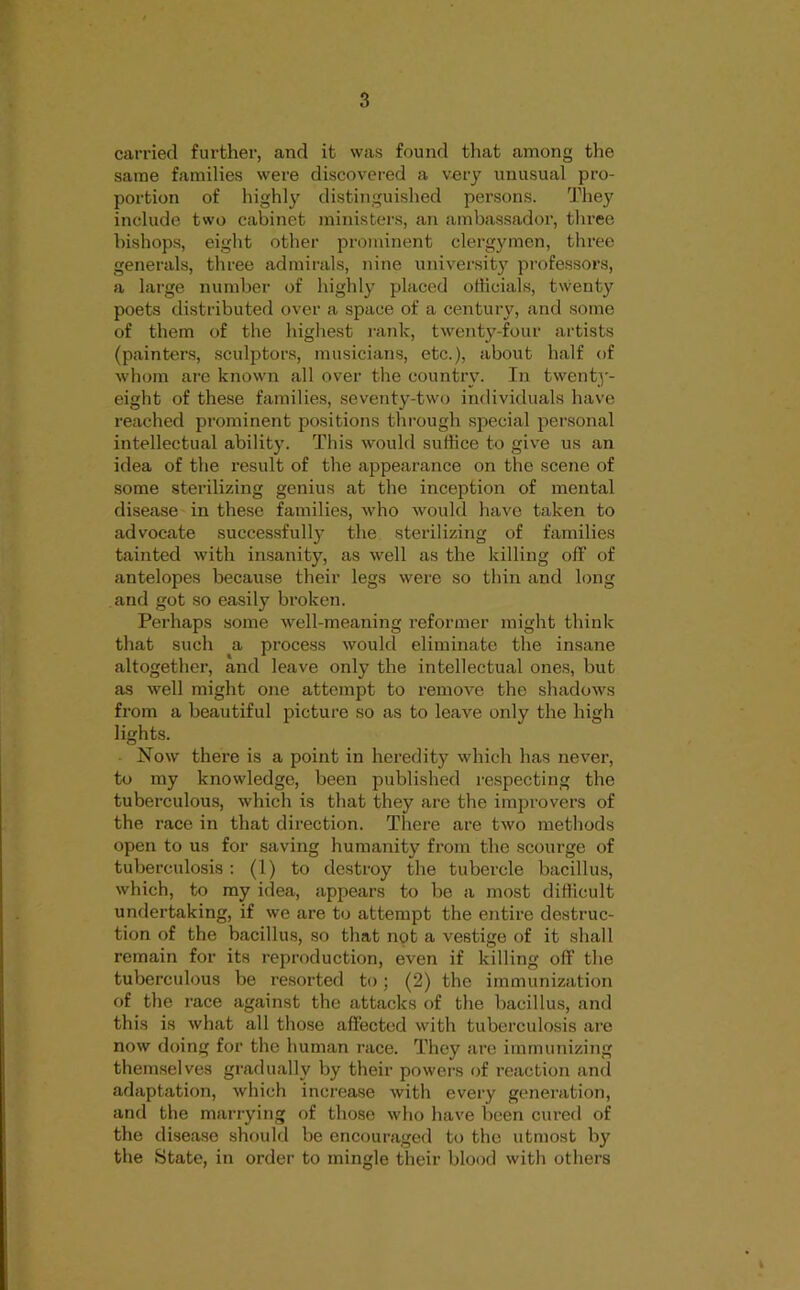 carried further, and it was found tliat among the same families were discovered a very unusual pro- portion of highly distinguished persons. They include two cabinet ministers, an ambassador, three bishops, eight other prominent clergymen, three generals, three admirals, nine universit)' professors, a large number of highl)^ placed officials, twenty poets distributed over a space of a century, and some of them of the highest rank, twenty-four artists (painters, sculjjtors, musicians, etc.), about half of whom are known all over the country. In twenty- eight of these families, seventy-two individuals have reached prominent positions through special personal intellectual ability. This would suffice to give us an idea of the result of the appearance on the scene of some sterilizing genius at the inception of mental disease in these families, who would have taken to advocate successfully the sterilizing of families tainted with insanity, as well as the killing off of antelopes because their legs were so thin and long and got so easily broken. Perhaps some well-meaning reformer might think that such a process would eliminate the insane altogether, and leave only the intellectual ones, but as well might one attempt to remove the shadows from a beautiful picture so as to leave only the high lights. Now there is a point in heredity which has never, to my knowledge, been published respecting the tuberculous, which is that they are the improvers of the race in that direction. There are two methods open to us for saving humanity from the scourge of tuberculosis : (1) to destroy the tubercle bacillus, which, to my idea, appears to be a most difficult undertaking, if we are to attempt the entire destruc- tion of the bacillus, so that not a vestige of it shall remain for its reproduction, even if killing off the tuberculous be re.sorted to; (2) the immunization of the race against the attacks of the bacillus, and this is what all those affected with tuberculosis are now doing for the human race. They are immunizing themselves gradually by their powers of reaction and adaptation, which increase with every generation, and the marrying of those who have been cured of the disease should be encouraged to the utmost by the State, in order to mingle their blood with others