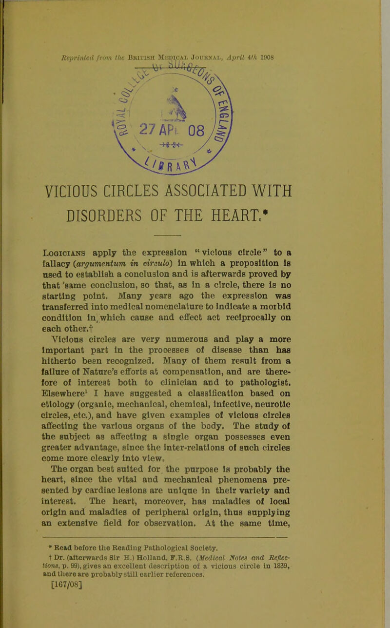 VICIOUS CIRCLES ASSOCIATED WITH DISORDERS OF THE HEART,* Logicians apply the expression “ vicious circle ” to a fallacy (argumentum in circulo) in which a proposition is used to establish a conclusion and is afterwards proved by that 'same conclusion, so that, as in a circle, there is no starting point. Many years ago the expression was transferred into medical nomenclature to indicate a morbid condition In, which cause and effect act reciprocally on each other.t Vicious circles are very numerous and play a more Important part In the processes of disease than has hitherto been recognized. Many of them result from a failure of Nature’s efforts at compensation, and are there- fore of interest both to clinician and to pathologist. Elsewhere1 I have suggested a classification based on etiology (organic, mechanical, chemical, Infective, neurotic circles, etc.), and have given examples of vicious circles affecting the various organs of the body. The study of the subject as affecting a single organ possesses even greater advantage, since the inter-relations of such circles come more clearly into view. The organ best suited for the purpose Is probably the heart, since the vital and mechanical phenomena pre- sented by cardiac lesions are unique in their variety and interest. The heart, moreover, has maladies of local origin and maladies of peripheral origin, thus supplying an extensive field for observation. At the same time, * Read before the Reading Pathological Society, t Dr. (afterwards Sir H.) Holland, F.R.S. (Medical Holes and Reflec- tions,, p. 99), gives an excellent description of a vicious circle in 1839, and there are probably still earlier references. [167/08]