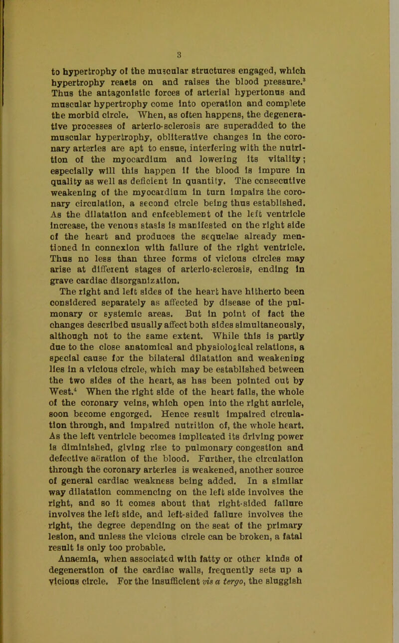 to hypertrophy of the muscular structures engaged, which hypertrophy reacts on and raises the blood pressure.3 Thus the antagonistic forces of arterial hypertonus and muscular hypertrophy come Into operation and complete the morbid circle. When, as often happens, the degenera- tive processes of arterlo-sclerosis are superadded to the muscular hypertrophy, obliterative changes In the coro- nary arteries are apt to ensue, interfering with the nutri- tion of the myocardium and lowering its vitality; especially will this happen If the blood Is impure In quality as well as deficient In quantity. The consecutive weakening of the myocardium In turn Impairs the coro- nary circulation, a second circle belDg thus established. As the dilatation and enfeeblemeDt of the left ventricle Increase, the venous stasis Is manifested on the right side of the heart and produces the sequelae already men- tioned In connexion with failure of the right ventricle. Thus no less than three forms of vicious circles may arise at different stages of arterlo-scleroBis, ending In grave cardiac disorganization. The right and left sldeB of the heart have hitherto been considered separately as affected by disease of the pul- monary or systemic areas. But In point of fact the changes described usually affect both sides simultaneously, although not to the same extent. While this is partly due to the close anatomical and physiological relations, a special cause for the bilateral dilatation and weakening lies in a vicious circle, which may be established between the two sides of the heart, as has been pointed out by West.4 When the right side of the heart falls, the whole of the coronary veins, which open into the right auricle, soon become engorged. Hence result Impaired circula- tion through, and Impaired nutrition of, the whole heart. As the left ventricle becomes implicated its driving power Is diminished, giving rise to pulmonary congestion and defective aiiratlon of the blood. Further, the circulation through the coronary arteries is weakened, another source of general cardiac weakness being added. In a elmilar way dilatation commencing on the left side involves the right, and so It comes about that right-sided failure involves the left side, and left-sided failure involves the right, the degree depending on the seat of the primary lesion, and unless the vicious circle can be broken, a fatal result Is only too probable. Anaemia, when associated with fatty or other kinds of degeneration of the cardiac walls, frequently sets up a Vicious circle. For the Insufficient vis a tergo, the sluggish