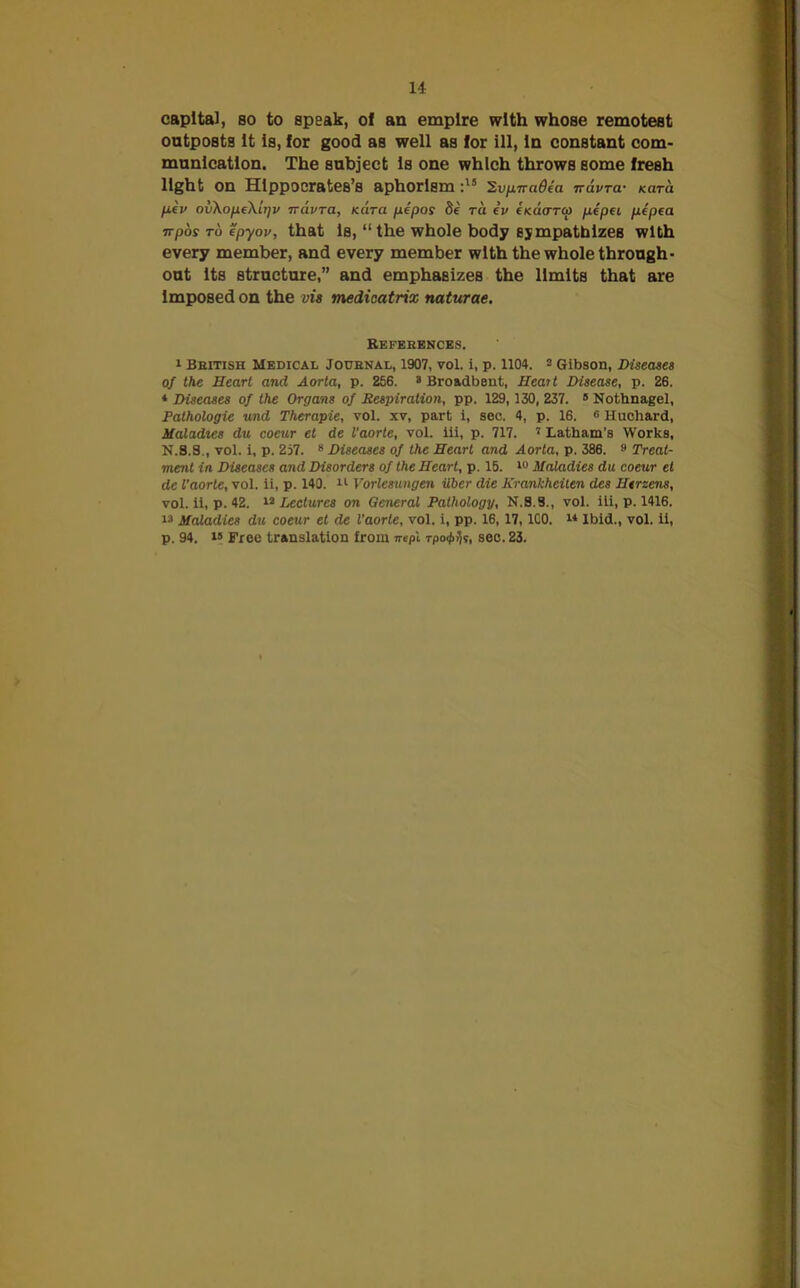 capital, so to speak, of an empire with whose remotest outposts It is, for good as well as for ill, In constant com- munication. The subject Is one which throws some fresh light on Hippocrates’s aphorism :15 ’S.vprraOea navra- Kara pev ov\ope\ir)v rravra, Kara pepos ra iv (Kaarco pepei pepea vpos to ep-yov, that Is, “ the whole body sympathizes with every member, and every member with the whole through- out Its structure,” and emphasizes the limits that are Imposed on the vis medicatrix naturae. Refeeences. 1 British Medical Journal, 1907, vol. i, p. 1104. 2 Gibson, Diseases of the Heart and Aorta, p. 256. 2 Broadbfjnt, Heart Disease, p. 26. * Diseases of the Organs of Respiration, pp. 129,130, 237. 9 Nothnagel, Pathologie und Therapie, vol. xv, part i, sec. 4, p. 16. G Huchard, Maladies du coeur el de I’aorte, vol. ill, p. 717. 7 Latham’s Works, N.8.S., vol. i, p. 257. 8 Diseases of the Heart and Aorta, p. 386. » Treat- ment in Diseases and Disorders of the Heart, p. 15. 10 Maladies du coeur et de I’aorte, vol. ii, p. 140. 11 Vorlesungen iiber die Krankheilen des Herzens, vol. ii, p. 42. 12 Lectures on General Pathology, N.8.S., vol. iti, p. 1416. 72 Maladies du coeur et de I’aorte, vol. i, pp. 16, 17, ICO. 74 Ibid., vol. ii, p. 94. 75 Free translation from ire pi rpo&ljt, sec. 23.
