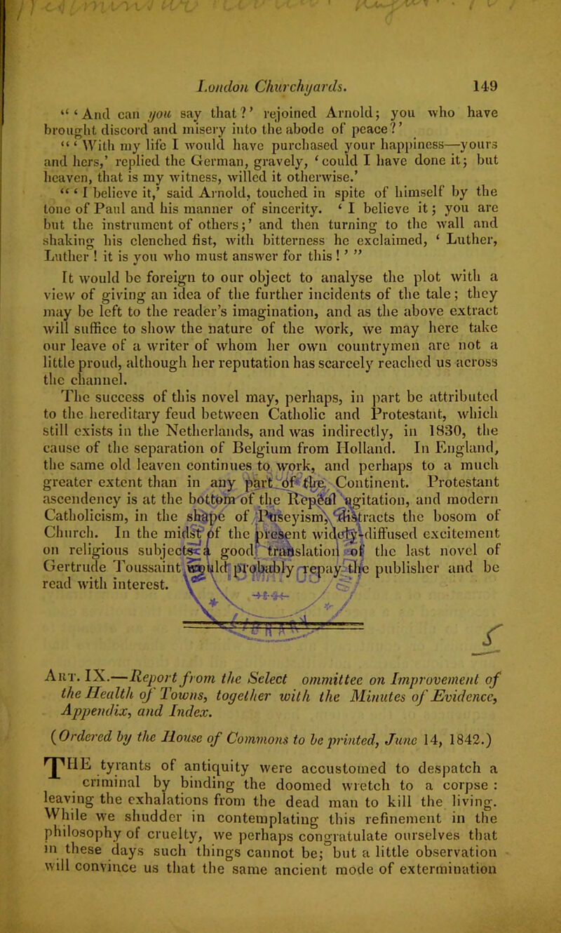 “‘And can you say that?’ rejoined Arnold; you who have brought discord and misery into the abode of peace?’ “ ‘ With my life I would have purchased your happiness—yours and hers,’ replied the German, gravely, ‘could I have done it; but heaven, that is my witness, willed it otherwise.’ “ ‘ I believe it,’ said Arnold, touched in spite of himself by the tone of Paul and his manner of sincerity. ‘ I believe it; you are but the instrument of others; ’ and then turning to the Avail and shaking his clenched fist, with bitterness he exclaimed, ‘ Luther, Luther ! it is you who must answer for this ! ’ ” It would be foreign to our object to analyse the plot with a view of giving an idea of the further incidents of the tale; they may be left to the reader’s imagination, and as the above extract will suffice to show the nature of the work, we may here take our leave of a writer of whom her own countrymen are not a little proud, although her reputation has scarcely reached us across the channel. The success of this novel may, perhaps, in part be attributed to the hereditary feud between Catholic and Protestant, which still exists in the Netherlands, and was indirectly, in 1830, the cause of the separation of Belgium from Holland. In England, the same old leaven continues to work, and perhaps to a much greater extent than in any part Of the., Continent. Protestant ascendency is at the bottom of the Repeal agitation, and modern Catholicism, in the shape of Piuseyism','distracts the bosom of Church. In the midst of the present widely-diffused excitement on religions subjectsta good' trartslatioii of the last novel of Gertrude Toussaint wgkld probably repay the publisher and be read with interest, v \ -4-S-3<- r Aut. IX.—Report from the Select ommittee on Improvement of the Health oj Towns, together 101th the Minutes of Evidence, Appendix, and Index. ( Ordered by the House of Commons to be printed, June 14, 1842.) ,’JMIE tyrants of antiquity were accustomed to despatch a criminal by binding the doomed wretch to a corpse : leaving the exhalations from the dead man to kill the living. While we shudder in contemplating this refinement in the philosophy of cruelty, we perhaps congratulate ourselves that in these days such things cannot be; but a little observation will convince us that the same ancient mode of extermination