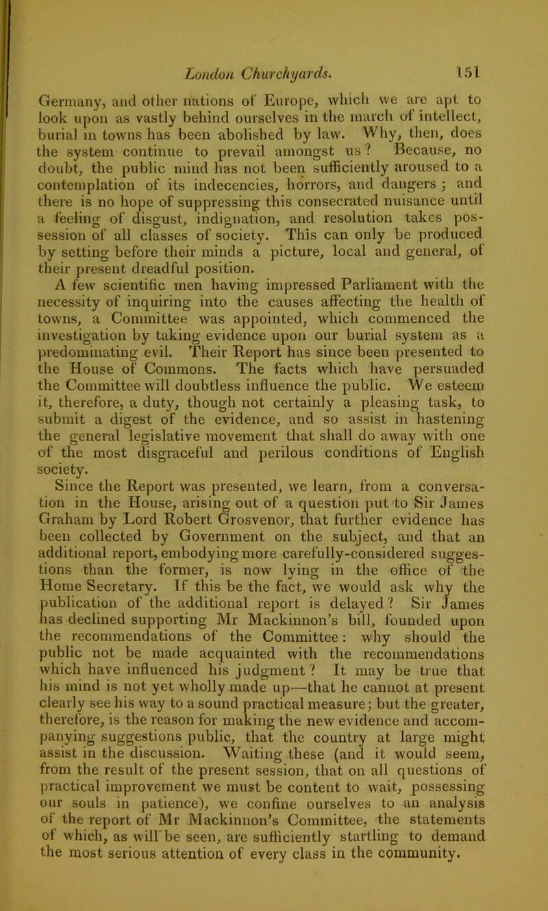 Germany, ancl other nations of Europe, which we are apt to look upon as vastly behind ourselves in the march ot intellect, burial in towns has been abolished by law. Why, then, does the system continue to prevail amongst us ? Because, no doubt, the public mind has not been sufficiently aroused to a contemplation of its indecencies, horrors, and dangers ; and there is no hope of suppressing this consecrated nuisance until a feeling of disgust, indignation, and resolution takes pos- session of all classes of society. This can only be produced by setting before their minds a picture, local and general, of their present dreadful position. A few scientific men having impressed Parliament with the necessity of inquiring into the causes affecting the health of towns, a Committee was appointed, which commenced the investigation by taking evidence upon our burial system as a predominating evil. Their Report has since been presented to the House of Commons. The facts which have persuaded the Committee will doubtless influence the public. We esteem it, therefore, a duty, though not certainly a pleasing task, to submit a digest of the evidence, and so assist in hastening the general legislative movement that shall do away with one of the most disgraceful and perilous conditions of English society. Since the Report was presented, we learn, from a conversa- tion in the House, arising out of a question put to Sir James Graham by Lord Robert Grosvenor, that further evidence has been collected by Government on the subject, and that an additional report, embodying more carefully-considered sugges- tions than the former, is now lying in the office of the Home Secretary. If this be the fact, we would ask why the publication of the additional report is delayed? Sir James has declined supporting Mr Mackinnon’s bill, founded upon the recommendations of the Committee: why should the public not be made acquainted with the recommendations which have influenced his judgment? It may be true that his mind is not yet wholly made up—that he cannot at present clearly see his way to a sound practical measure; but the greater, therefore, is the reason for making the new evidence and accom- panying suggestions public, that the country at large might assist in the discussion. Waiting these (and it would seem, from the result of the present session, that on all questions of practical improvement we must be content to wait, possessing our souls in patience), we confine ourselves to an analysis of the report of Mr Mackinnon’s Committee, the statements of which, as will'be seen, are sufficiently startling to demand the most serious attention of every class in the community.