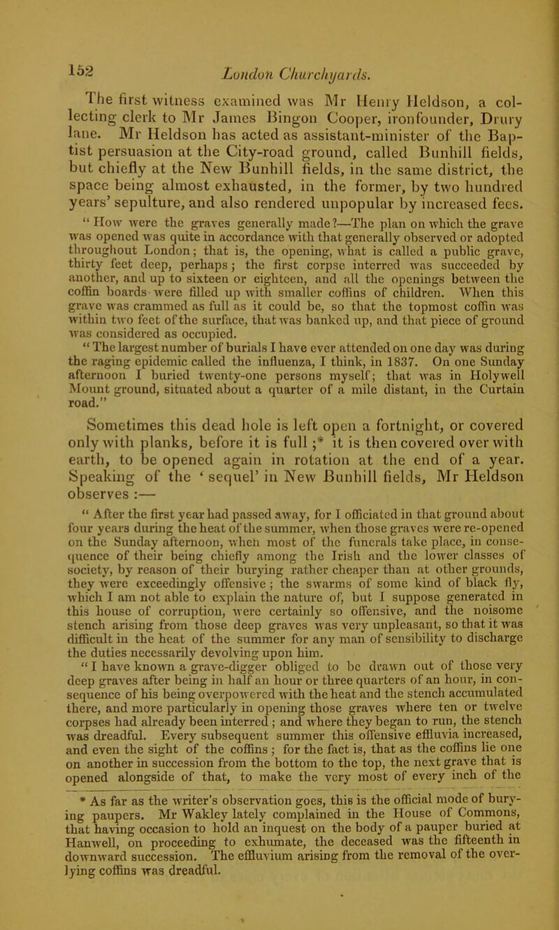 Tlie first witness examined was Mr Henry Heldson, a col- lecting clerk to Mr James Bingon Cooper, iron founder, Drury lane. Mr Heldson lias acted as assistant-minister of the Bap- tist persuasion at the City-road ground, called Bunhill fields, but chiefly at the New Bunhill fields, in the same district, the space being almost exhausted, in the former, by two hundred years’ sepulture, and also rendered unpopular by increased fees. “How were the graves generally made?—The plan on which the grave was opened was quite in accordance with that generally observed or adopted throughout London; that is, the opening, what is called a public grave, thirty feet deep, perhaps ; the first corpse interred was succeeded by another, and up to sixteen or eighteen, and all the openings between the coffin boards were filled up with smaller coffins of children. When this grave was crammed as full as it could be, so that the topmost coffin was within two feet of the surface, that was banked up, and that piece of ground was considered as occupied. “ The largest number of burials I have ever attended on one day was during the raging epidemic called the influenza, I think, in 1837. On one Sunday afternoon I buried twenty-one persons myself; that was in Holywell Mount ground, situated about a quarter of a mile distant, in the Curtain road.” Sometimes this dead hole is left open a fortnight, or covered only with planks, before it is full ;* it is then covered over with earth, to be opened again in rotation at the end of a year. Speaking of the ‘ sequel’ in New Bunhill fields, Mr Heldson observes:— “ After the first year had passed away, for I officiated in that ground about four years during the heat of the summer, when those graves -were re-opened on the Sunday afternoon, when most of the funerals take place, in conse- quence of their being chiefly among the Irish and the lower classes of society, by reason of their burying rather cheaper than at other grounds, they were exceedingly offensive ; the swarms of some kind of black fly, which I am not able to explain the nature of, but I suppose generated in this house of corruption, were certainly so offensive, and the noisome stench arising from those deep graves was very unpleasant, so that it was difficult in the heat of the summer for any man of sensibility to discharge the duties necessarily devolving upon him. “ I have knowrn a grave-digger obliged to be drawn out of those very deep graves after being in half an hour or three quarters of an hour, in con- sequence of his being overpowered with the heat and the stench accumulated thei’e, and more particularly in opening those graves where ten or twelve corpses had already been interred ; and where they began to run, the stench was dreadful. Every subsequent summer this offensive effluvia increased, and even the sight of the coffins ; for the fact is, that as the coffins lie one on another in succession from the bottom to the top, the next grave that is opened alongside of that, to make the very most of every inch of the * As far as the writer’s observation goes, this is the official mode of bury- ing paupers. Mr Wakley lately complained in the House of Commons, that having occasion to hold an inquest on the body of a pauper buried at Hanwell, on proceeding to exhumate, the deceased was the fifteenth in downward succession. The effluvium arising from the removal of the over- lying coffins was dreadful.