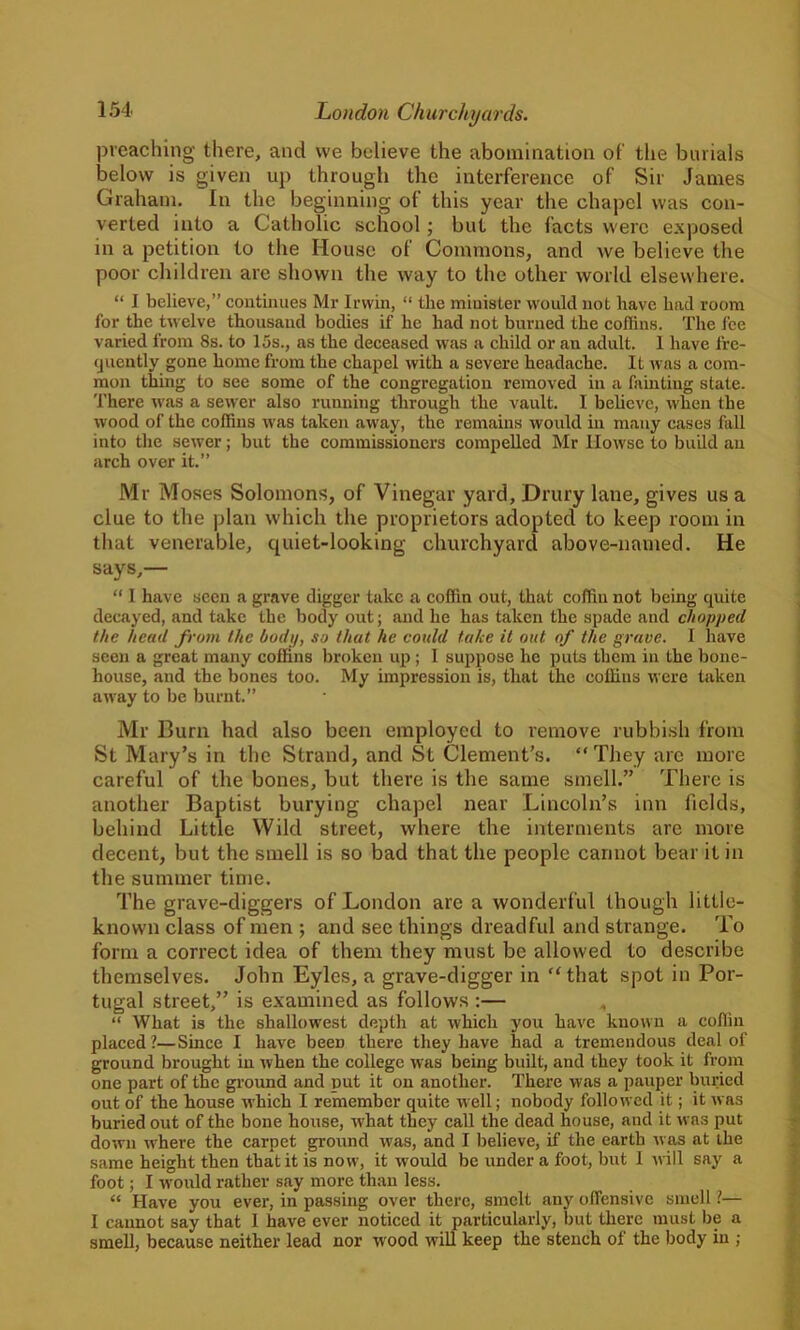 preaching there, and we believe the abomination of the burials below is given up through the interference of Sir James Graham. In the beginning of this year the chapel was con- verted into a Catholic school; but the facts were exposed in a petition to the House of Commons, and we believe the poor children arc shown the way to the other world elsewhere. “ J believe,” continues Mr Irwin, “ the minister would not have had room for the twelve thousand bodies if he had not burned the coffins. The fee varied from 8s. to 15s., as the deceased was a child or an adult. I have fre- quently gone home from the chapel with a severe headache. It was a com- mon thing to see some of the congregation removed in a fainting state. There was a sewer also running through the vault. I believe, when the wood of the coffins was taken away, the remains would in many cases fall into the sewer; but the commissioners compelled Mr Ilowse to build an arch over it.” Mr Moses Solomons, of Vinegar yard, Drury lane, gives us a clue to the plan which the proprietors adopted to keep room in that venerable, quiet-looking churchyard above-named. He says,— “ 1 have seen a grave digger take a coffin out, that coffin not being quite decayed, and take the body out; and he has taken the spade and chopped the head from the body, so that he could take it out of the grave. I have seen a great many coffins broken up ; I suppose lie puts them in the bone- house, and the bones too. My impression is, that the coffins were taken away to be burnt.” Mr Burn had also been employed to remove rubbish from St Mary’s in the Strand, and St Clement’s. “They arc more careful of the bones, but there is the same smell.” There is another Baptist burying chapel near Lincoln’s inn fields, behind Little Wild street, where the interments are more decent, but the smell is so bad that the people cannot bear it in the summer time. The grave-diggers of London are a wonderful though little- known class of men ; and see things dreadful and strange. To form a correct idea of them they must be allowed to describe themselves. John Eyles, a grave-digger in “that spot in Por- tugal street,” is examined as follows :— , “ What is the shallowest depth at which you have known a coffin placed?—Since I have been there they have had a tremendous deal of ground brought in when the college was being built, and they took it from one part of the ground and put it on another. There was a pauper buried out of the house which I remember quite well; nobody followed it; it was buried out of the bone house, what they call the dead house, and it was put down where the carpet ground was, and I believe, if the earth was at the same height then that it is now, it would be under a foot, but 1 will say a foot; I would rather say more than less. “ Have you ever, in passing over there, smelt any offensive smell ?— I cannot say that 1 have ever noticed it particularly, but there must be a smell, because neither lead nor wood will keep the stench of the body in ;