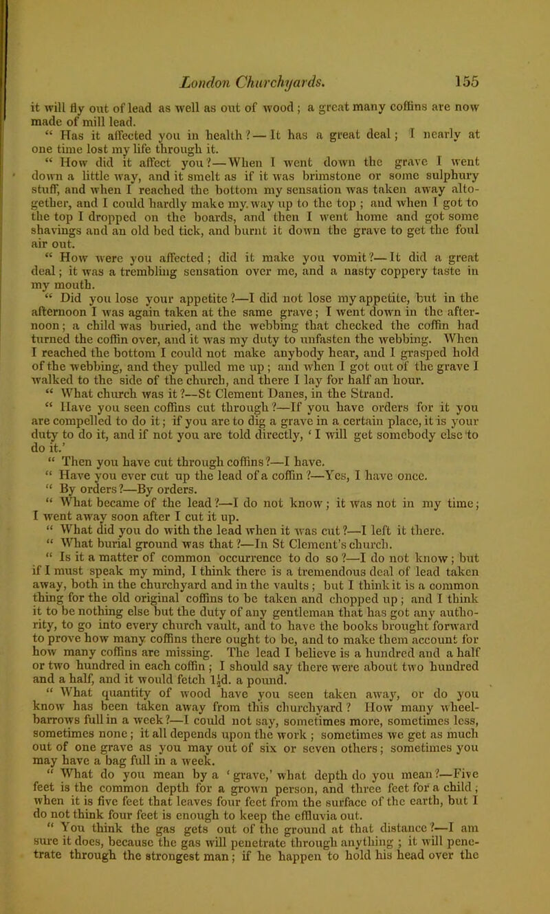 it will fly out of lead as well as out of wood ; a great many coffins are now made of mill lead. “ Has it affected you in health?—It has a great deal; I nearly at one time lost my life through it. “ How did it affect you?—When I went down the grave I went down a little way, and it smelt as if it was brimstone or some sulphury stuff, and when I reached the bottom my sensation was taken away alto- gether, and I could hardly make my. way up to the top ; and when I got to the top I dropped on the boards, .and then I went home and got some shavings and an old bed tick, and burnt it down the grave to get the foul air out. “ How were you affected; did it make you vomit?—It did a great deal; it was a trembling sensation over me, and a nasty coppery taste in my mouth. “ Did you lose your appetite ?—I did not lose my appetite, but in the afternoon I was again taken at the same grave; I went down in the after- noon ; a child was buried, and the webbing that checked the coffin had turned the coffin over, and it was my duty to unfasten the webbing. When 1 reached the bottom I coidd not make anybody hear, and I grasped hold of the webbing, and they pulled me up; and when I got out of the grave 1 walked to the side of the church, and there I lay for half an hour. “ What church was it ?—St Clement Danes, in the Strand. “ Have you seen coffins cut through ?—If you have orders for it you are compelled to do it; if you arc to dig a grave in a certain place, it is your duty to do it, and if not you are told directly, ‘ I will get somebody else to do it.’ “ Then you have cut through coffins?—I have. “ Have you ever cut up the lead of a coffin ?—Yes, I have once. “ By orders ?—By orders. “ What became of the lead ?—I do not know; it was not in my time; I went away soon after I cut it up. “ What did you do with the lead when it was cut ?—I left it there. “ What burial ground was that?—In St Clement’s church. “ Is it a matter of common occurrence to do so ?—I do not know; but if I must speak my mind, I think there is a tremendous deal of lead taken away, both in the churchyard and in the vaults ; but I think it is a common thing for the old original coffins to be taken and chopped up ; and I think it to be nothing else but the duty of any gentleman that has got any autho- rity, to go into every church vaidt, and to have the books brought forward to prove how many coffins there ought to be, and to make them account for how many coffins are missing. The lead I believe is a hundred and a half or two hundred in each coffin ; I should say there were about two hundred and a half, and it would fetch Ud. a pound. “ What quantity of wood have you seen taken away, or do you know has been taken away from this churchyard ? Iiovv many wheel- barrows full in a week ?—I could not say, sometimes more, sometimes less, sometimes none; it all depends upon the work ; sometimes we get as much out of one grave as you may out of six or seven others; sometimes you may have a bag full in a week. “ What do you mean by a ‘ grave,’ what depth do you mean ?—Five feet is the common depth for a grown person, and three feet for a child; when it is five feet that leaves four feet from the surface of the earth, but I do not think four feet is enough to keep the effluvia out. “ You think the gas gets out of the ground at that distance ?—I am sure it does, because the gas will penetrate through anything ; it will pene- trate through the strongest man; if he happen to hold his head over the