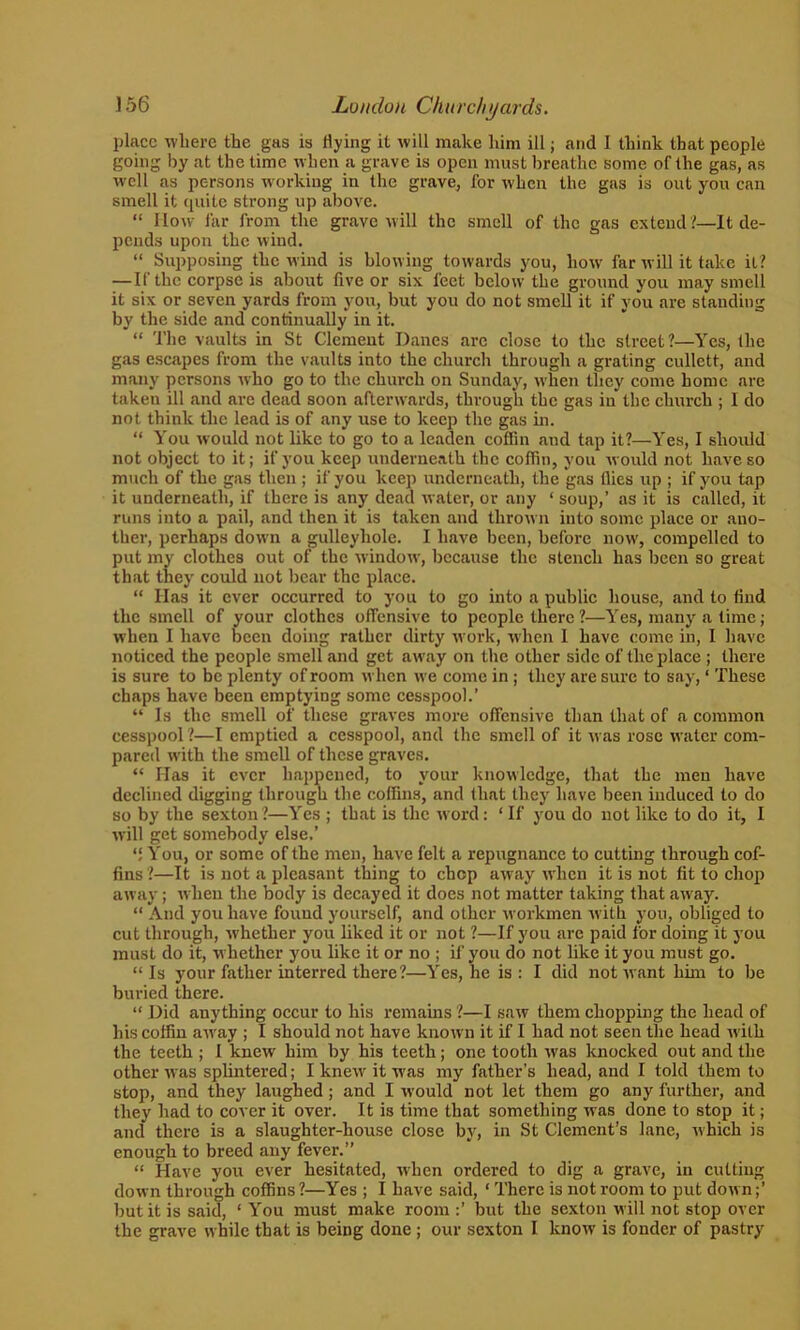 place where the gas is Hying it will make him ill; and 1 think that people going by at the time when a grave is open must breathe some of the gas, as well as persons working in the grave, for when the gas is out you can smell it quite strong up above. “ How far from the grave will the smell of the gas extend?—It de- pends upon the wind. “ Supposing the wind is blowing towards you, how far will it take it? — If the corpse is about five or six feet below the ground you may smell it six or seven yards from you, but you do not smell it if you are standing by the side and continually in it. “ The vaults in St Clement Danes arc close to the street?—Yes, the gas escapes from the vaults into the church through a grating cullett, and many persons who go to the church on Sunday, when they come home are taken ill and are dead soon afterwards, through the gas in the church ; I do not think the lead is of any use to keep the gas in. “ You would not like to go to a leaden coffin and tap it?—Yes, I should not object to it; if you keep underneath the coffin, you would not have so much of the gas then ; if you keep underneath, the gas flies up ; if you tap it underneath, if there is any dead water, or any ‘ soup,’ as it is called, it runs into a pail, and then it is taken and thrown into some place or ano- ther, perhaps down a gulleyhole. I have been, before now, compelled to put my clothes out of the window, because the stench has been so great that they could not bear the place. “ Has it ever occurred to you to go into a public house, and to find the smell of your clothes offensive to people there?—Yes, many a time; when I have been doing rather dirty work, when 1 have come in, I have noticed the people smell and get away on the other side of the place ; there is sure to be plenty of room when we come in ; they are sure to say, ‘ These chaps have been emptying some cesspool.’ “ Is the smell of these graves more offensive than that of a common cesspool ?—I emptied a cesspool, and the smell of it was rose water com- pared with the smell of these graves. “ Has it ever happened, to your knowledge, that the men have declined digging through the coffins, and (hat they have been induced to do so by the sexton?—Yes ; that is the word: ‘ If you do not like to do it, I will get somebody else.’ “ You, or some of the men, have felt a repugnance to cutting through cof- fins ?—It is not a pleasant thing to chop away when it is not fit to chop away; when the body is decayed it does not matter taking that away. “ And you have found yourself, and other workmen with you, obliged to cut through, whether you liked it or not ?—If you are paid for doing it you must do it, whether you like it or no ; if you do not like it you must go. “Is your father interred there ?—Yes, he is: I did not want him to be buried there. “ Did anything occur to his remains ?—I saw them chopping the head of his coffin away ; I should not have known it if I had not seen the head with the teeth ; I knew him by his teeth; one tooth was knocked out and the other was splintered; I knew it was my father’s head, and I told them to stop, and they laughed; and I would not let them go any further, and they had to cover it over. It is time that something was done to stop it; and there is a slaughter-house close by, in St Clement’s lane, which is enough to breed any fever.” “ Have you ever hesitated, when ordered to dig a grave, in cutting down through coffins ?—Yes ; I have said, ‘ There is not room to put down;’ but it is said, ‘ You must make room :’ but the sexton will not stop over the grave while that is being done ; our sexton I know is fonder of pastry