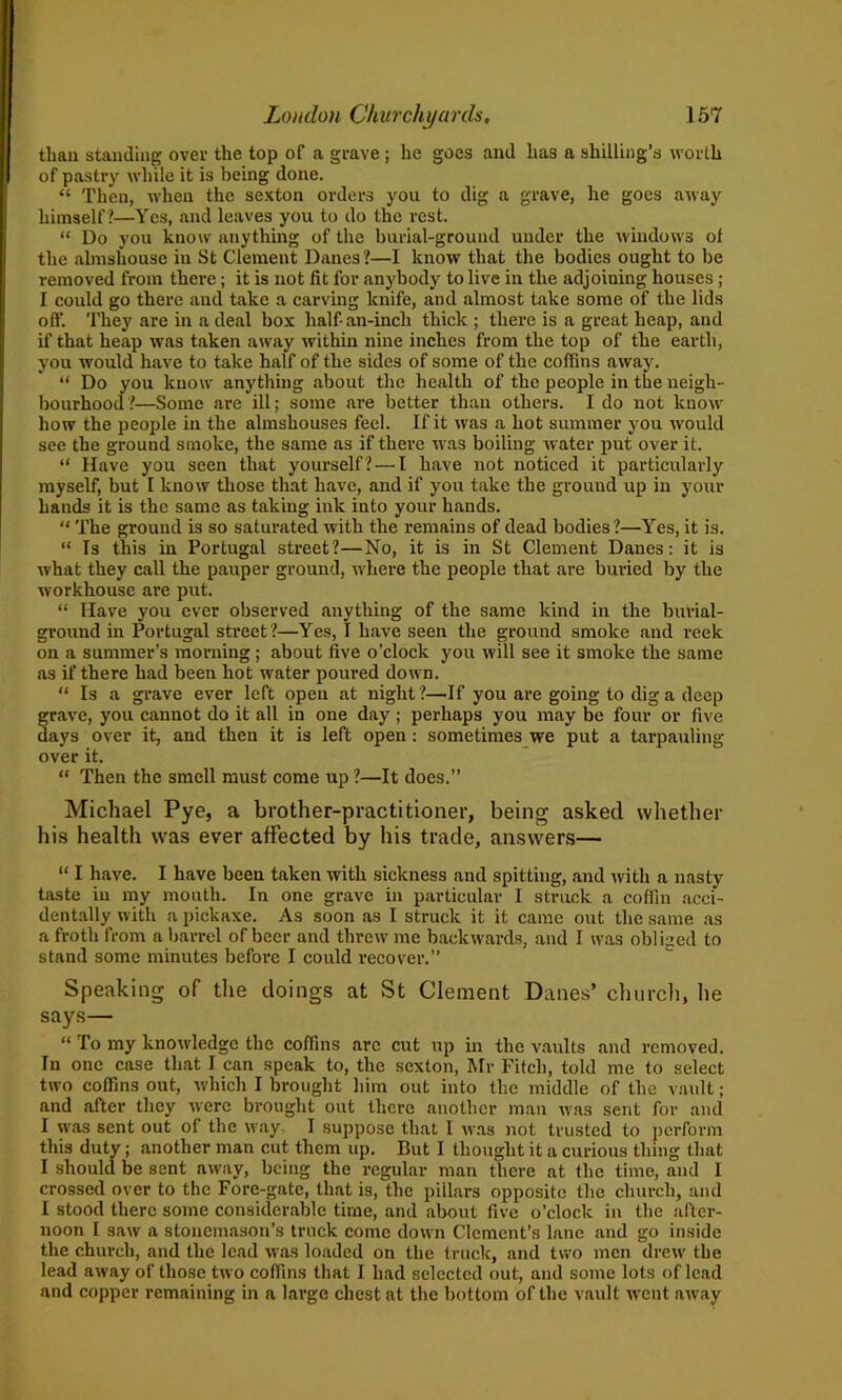 than standing over the top of a grave ; he goes and has a shilling’s worth of pastry while it is being done. “ Then, when the sexton orders you to dig a grave, he goes away himself ?—Yes, and leaves you to do the rest. “ Do you know anything of the burial-ground under the windows of the almshouse in St Clement Danes?—I know that the bodies ought to be removed from there; it is not fit for anybody to live in the adjoiuing houses; I could go there and take a carving knife, and almost take some of the lids off. They are in a deal box half-an-inch thick ; there is a great heap, and if that heap was taken away within nine inches from the top of the earth, yon would have to take half of the sides of some of the coffins away. “ Do you know anything about the health of the people in the neigh- bourhood?—Some are ill; some are better than others. I do not know how the people in the almshouses feel. If it was a hot summer you would see the ground smoke, the same as if there was boiling water put over it. “ Have you seen that yourself? — I have not noticed it particularly myself, but I know those that have, and if you take the grouud up in your hands it is the same as taking ink into your hands. “ The ground is so saturated with the remains of dead bodies?—Yes, it is. “ Is this in Portugal street?—No, it is in St Clement Danes: it is what they call the pauper ground, where the people that are buried by the workhouse are put. “ Have you ever observed anything of the same kind in the burial- ground in Portugal street ?—Yes, I have seen the ground smoke and reek on a summer’s morning ; about five o’clock you will see it smoke the same as if there had been hot water poured down. “ Is a grave ever left open at night?—If you are going to dig a deep grave, you cannot do it all in one day ; perhaps you may be four or five days over it, and then it is left open: sometimes we put a tarpauling over it. “ Then the smell must come up ?—It does.” Michael Pye, a brother-practitioner, being asked whether his health was ever affected by his trade, answers— “ I have. I have been taken with sickness and spitting, and with a nasty taste in my mouth. In one grave in particular I struck a coffin acci- dentally with a pickaxe. As soon as I struck it it came out the same as a froth from a barrel of beer and threw me backwards, and I was obliged to stand some minutes before I could recover.” Speaking of the doings at St Clement Danes’ church, he says— “ To my knowledge the coffins arc cut up in the vaults and removed. In one case that I can speak to, the sexton, Mr Fitch, told me to select two coffins out, which I brought him out into the middle of the vault; and after they were brought out there another man was sent for and I was sent out of the way, I suppose that I was not trusted to perform this duty; another man cut them up. But I thought it a curious thing that I should be sent away, being tbe regular man there at the time, and I crossed over to the Fore-gate, that is, the pillars opposite the church, and I stood there some considerable time, and about five o’clock in the after- noon I saw a stonemason’s truck come down Clement’s lane and go inside the church, and the lead was loaded on the truck, and two men drew' the lead away of those two coffins that I had selected out, and some lots of lead and copper remaining in a large chest at the bottom of the vault went away