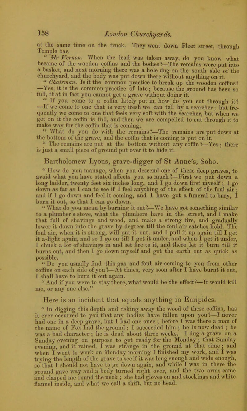 at the same time on the truck. They went down Fleet street, through Temple bar. “ Mr Vernon. When the lead was taken away, do you know what became of the wooden coffins and the bodies ?—The remains were put into a basket, and next morning there was a hole dug on the south side of the churchyard, and the body was put down there without anything on it. “ Chairman. Is it the common practice to break up the wooden coffins? —Yes, it is the common practice of late; because the ground lias been so full, that in fact you cannot get a grave without doing it. “If you come to a coffin lately put in, how do you cut through it? —If we come to one that is very fresh we can tell by a searcher; but fre- quently we come to one that feels very soft with the searcher, but when we get on it the coffin is full, and then we are compelled to cut through it to make way for the coffin that is coming. “ What do you do with the remains ?—The remains are put down at the bottom of the grave, and the coffin that is coming is put on it. “ The remains are put at the bottom without any coffin?—Yes; there is just a small piece of ground put over it to hide it. Bartholomew Lyons, grave-digger of St Anne’s, Soho. “ How do you manage, when you descend one of these deep graves, to avoid what you have stated affects you so much ?—First we put down a long ladder, twenty feet six inches long, and I go down first myself; I go down as far as I can to see if I feel anything of the effect of the foul air ; and if I go down and feel it coming, and 1 have got a funeral to bury, I burn it out, so that I can go down. “ What do you mean by burning it out?—We have got something similar to a plumber's stove, what the plumbers have in the street, and I make that full of shavings and wood, and make a strong fire, and gradually lower it down into the grave by degrees till the foul air catches hold. The foul air, when it is strong, will put it out, and I pull it up again till I get it a-light again, and so I go on till I get it under, and when 1 get it under, I chuck a lot of shavings in and set fire to it, and there let it burn till it burns out, and then I go down myself and get the earth out as quick as possible. “ Do you usually find this gas and foul air coming to you from other coffins on each side of you?—At times, very soon after I have burnt it out, I shall have to burn it out again. “ And if you were to stay there, what would be the effect?—It would kill me, or any one else.” Here is an incident that equals anything in Euripides. “ In digging this depth and taking away the wood of these coffins, has it ever occurred to you that any bodies have fallen upon you ?—I never had one in a deep grave, but I had one once ; before I was there a man of the name of Fox had the ground ; I succeeded him ; he is now dead ; he was a bad character ; he is dead about three weeks. I dug a grave on a Sunday evening on purpose to get ready for the Monday ; that Sunday evening, and it rained, I was strange in the ground at that time ; and when 1 went to work on Monday morning I finished my work, and I was trying the length of the grave to see if it was long enough and wide enough, so that I should not have to go down again, and while I was in there the ground gave way and a body turned right over, and the two arms came and clasped rne round the neck ; she had gloves on and stockings and white flannel inside, and what we call a shift, but no head.