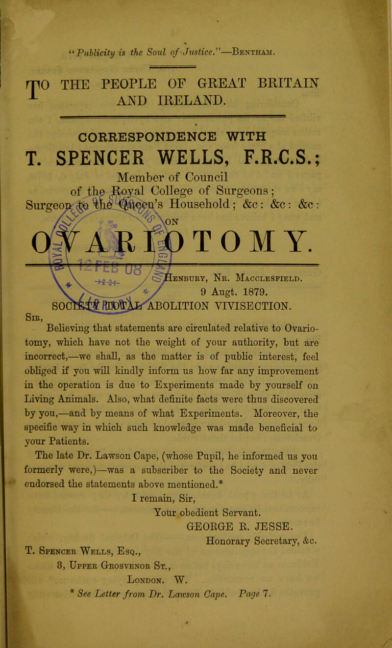 “ Publicity is the Soul of Justice.—Bentham. T 0 THE PEOPLE OF GREAT BRITAIN AND IRELAND. CORRESPONDENCE WITH T. SPENCER WELLS, F.R.C.S.; Member of Council of the College of Surgeons; Surgeou. (jtjQ Household; &c: &c; &c TOM Y. iNBUBY, Nr. Macclesfield. 9 Augt. 1879. ABOLITION VIVISECTION. Believing that statements are circulated relative to Ovario- tomy, which have not the weight of your authority, but are incorrect,—we shah, as the matter is of pubHc interest, feel obliged if you will kindly inform us how far any improvement in the operation is due to Experiments made by yourself on Living Animals. Also, what definite facts were thus discovered by you,—and by means of what Experiments. Moreover, the specific way in which such knowledge was made beneficial to your Patients. The late Dr. Lawson Cape, (whose Pupil, he informed us you formerly were,)—was a subscriber to the Society and never endorsed the statements above mentioned.* I remain. Sir, Your obedient Servant. GEOKGE K. JESSE. Honorary Secretary, &c. T. Spencer Wells, Esq., 3, Upper Grosvenor St., London. W. * See Letter from Dr, Lawson Cape. Page 7.