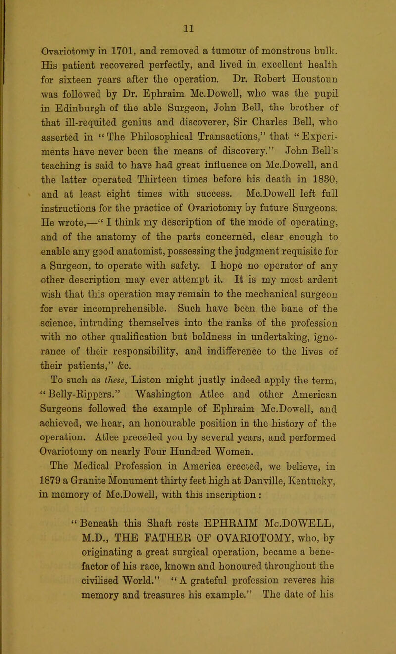 Ovariotomy in 1701, and removed a tumour of monstrous bulk. His patient recovered perfectly, and lived in excellent health for sixteen years after the operation. Dr. Kobert Houstoun was followed by Dr. Ephraim Mc.DoweU, who was the pupil in Edinburgh of the able Surgeon, John BeU, the brother of that iU-requited genius and discoverer. Sir Charles Bell, who asserted in “The Philosophical Transactions,” that “Experi- ments have never been the means of discovery.” John Bell’s teaching is said to have had great influence on Mc.DoweU, and the latter operated Thirteen times before his death in 1830, and at least eight times with success. Mc.DoweU left full instructions for the practice of Ovariotomy by future Surgeons. He wrote,—“ I think my description of the mode of operating, and of the anatomy of the parts concerned, clear enough to enable any good anatomist, possessing the judgment requisite for a Surgeon, to operate with safety. I hope no operator of any other description may ever attempt it. It is my most ardent wish that this operation may remain to the mechanical surgeon for ever incomprehensible. Such have been the bane of the science, intruding themselves into the ranks of the profession with no other qualiflcation but boldness in undertaking, igno- rance of their responsibUity, and indifference to the lives of their patients,” &c. To such as these, Liston might justly indeed apply the term, “ BeUy-Eippers.” Washington Atlee and other American Surgeons foUowed the example of Ephraim Mc.DoweU, and achieved, we hear, an honourable position in the history of the operation. Atlee preceded you by several years, and performed Ovariotomy on nearly Four Hundred Women. The Medical Profession in America erected, we believe, in 1879 a Granite Monument thirty feet high at DanviUe, Kentucky, in memory of Mc.DoweU, with this inscription: “ Beneath this Shaft rests EPHRAIM Mo.DOWELL, M.D., THE FATHER OF OVARIOTOMY, who, by originating a great surgical operation, became a bene- factor of his race, known and honoured throughout the civiUsed World.” “ A grateful profession reveres his memory and treasures his example.” The date of his