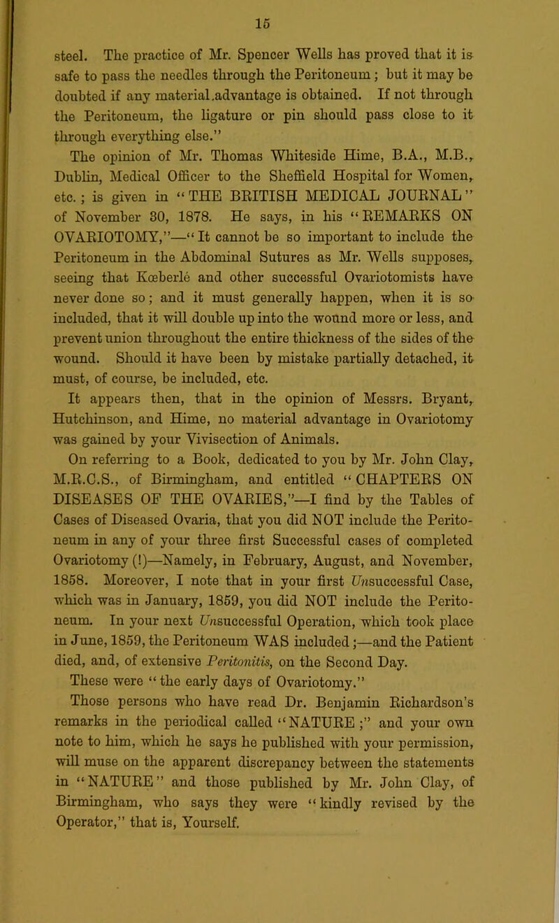 steel. The practice of Mr. Spencer Wells has proved that it is safe to pass the needles through the Peritoneum; but it may be doubted if any material.advantage is obtained. If not through the Peritoneum, the ligature or pin should pass close to it through everything else.” The opinion of Mr. Thomas Whiteside Hime, B.A., M.B.,^ Dublin, Medical Officer to the Sheffield Hospital for Women^ etc.; is given in “ THE BBITISH MEDICAL JOURNAL ” of November 30, 1878. He says, in his “ REMARKS ON OVARIOTOMY,”—“ It cannot he so important to include the Peritoneum in the Abdominal Sutures as Mr. WeUs supposes,, seeing that Koeberle and other successful Ovariotomists have never done so; and it must generally happen, when it is so- included, that it will double up into the wound more or less, and prevent union throughout the entire thickness of the sides of the- wound. Should it have been by mistake partially detached, it must, of course, be included, etc. It appears then, that in the opinion of Messrs. Bryant,. Hutchinson, and Hime, no material advantage in Ovariotomy was gained by your Vivisection of Animals. On referring to a Book, dedicated to you by Mr. John Clay,. M.R.C.S., of Bu’mingham, and entitled “ CHAPTERS ON DISEASES OF THE OVARIES,”—I find by the Tables of Cases of Diseased Ovaria, that you did NOT include the Perito- neum in any of your three first Successful cases of completed Ovariotomy (!)—^Namely, in February, August, and November, 1858. Moreover, I note that in your first Ujisuccessful Case, which was in January, 1859, you did NOT include the Perito- neum. In your next Unsuccessful Operation, which took place in June, 1859, the Peritoneum WAS included;—and the Patient died, and, of extensive Peritonitis, on the Second Day. These were “the early days of Ovariotomy.” Those persons who have read Dr. Benjamin Richardson’s remarks in the periodical called “NATURE;” and your own note to him, which he says he published with your permission, will muse on the apparent discrepancy between the statements in “NATURE” and those published by Mr. John Clay, of Birmingham, who says they were “kindly revised by the Operator,” that is. Yourself.