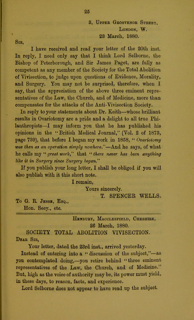 8, Upper Grosvenor Street, London, W. 23 March, 1880. Sir, I have received and read your letter of the 20th inst. In reply, I need only say that I think Lord Selborne, the Bishop of Peterborough, and Sir James Paget, are fully as competent as any member of the Society for the Total Abolition of Vivisection, to judge upon questions of Evidence, Morality, and Surgery. You may not be surprised, therefore, when I say, that the appreciation of the above three eminent repre- sentatives of the Law, the Church, and of Medicine, more than compensates for the attacks of the Anti-Vivisection Society. In reply to your statements about Dr. Keith—whose brilliant results in Ovariotomy are a pride and a dehght to all true Phi- lanthropists—I may inform you that he has published his opinions in the “British Medical Journal,” (Vol. 2 of 1878, page 739), that before I began my work in 1858, “ Ovariotomy was then as an operation simply nowhere.—And he says, of what he calls my “ great work that “ there never has been anything like it in Surgery since Surgery began. If you publish your long letter, I shall he obliged if you will also publish with it this short note. I remain, Yours sincerely. T. SPENCER WELLS- To G. R. Jesse, Esq., Hon. Secy., etc. Henbdry, Macclesfield, Cheshire, 26 March, 1880. SOCIETY TOTAL ABOLITION VIVISECTION. Dear Sir, Your letter, dated the 23rd inst., arrived yesterday. Instead of entering into a “ discussion of the subject,”—as you contemplated doing,—you retire behind “three eminent representatives of the Law, the Church, and of Medicine.” But, high as the voice of authority may be, its power must yield, in these days, to reason, facts, and experience. Lord Selborne does not appear to have read up the subject.