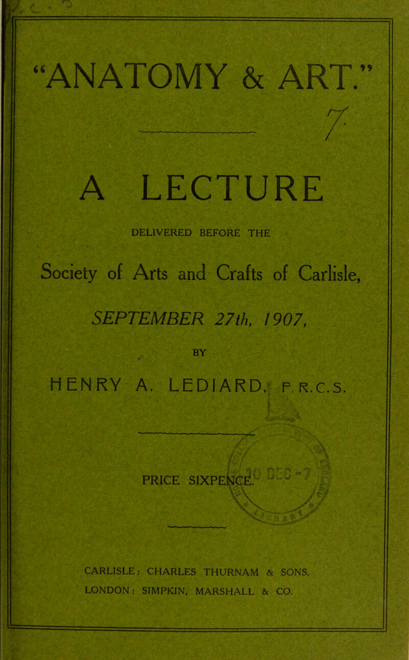 7- A LECTURE DELIVERED BEFORE THE Society of Arts and Crafts of Carlisle, SEPTEMBER 27th, 1907, BY HENRY A. LED1ARD, f.r.c.s. PRICE SIXPENCE. CARLISLE: CHARLES THURNAM & SONS. LONDON: SIMPKIN, MARSHALL & CO.