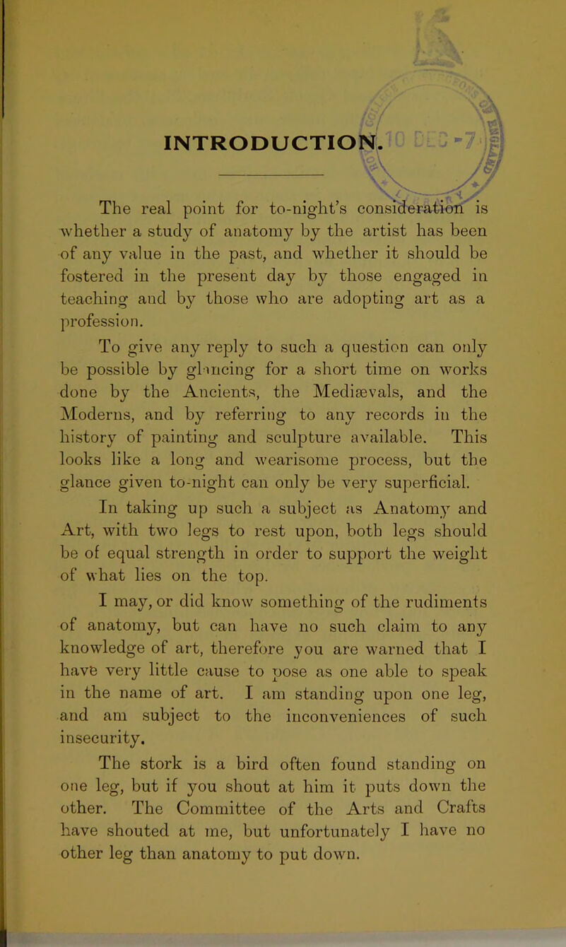 whether a study of anatomy by the artist has been of any value in the past, and whether it should be fostered in the present day by those engaged in teaching and by those who are adopting art as a profession. To give any reply to such a question can only be possible by glancing for a short time on works done by the Ancients, the Meditevals, and the Moderns, and by referring to any records in the history of painting and sculpture available. This looks like a long and wearisome process, but the glance given to-night can only be very superficial. In taking up such a subject as Anatomy and Art, with two legs to rest upon, both legs should be of equal strength in order to support the weight of what lies on the top. I may, or did know something of the rudiments of anatomy, but can have no such claim to any knowledge of art, therefore you are warned that I have very little cause to pose as one able to speak in the name of art. I am standing upon one leg, and am subject to the inconveniences of such insecurity. The stork is a bird often found standing on one leg, but if you shout at him it puts down the other. The Committee of the Arts and Crafts have shouted at me, but unfortunately I have no other leg than anatomy to put down.