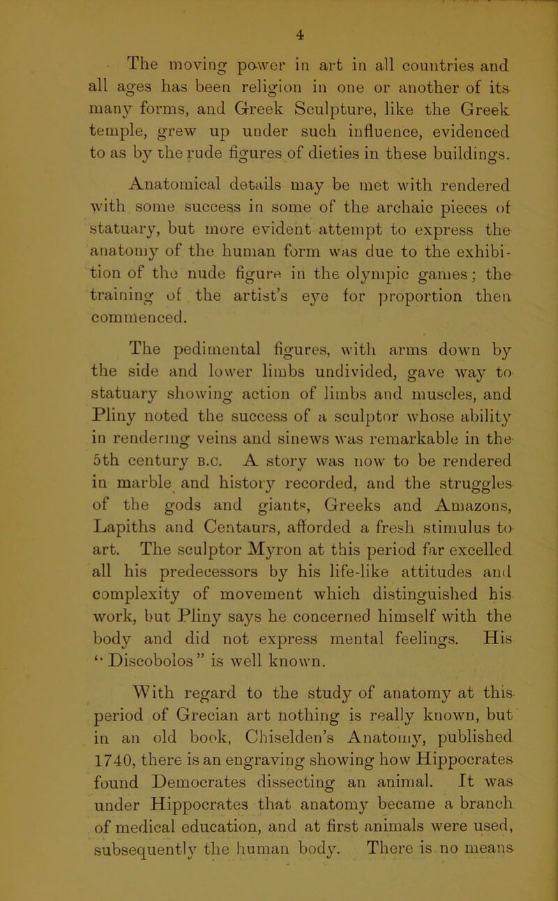 The moving power in art in all countries and all ages has been religion in one or another of its many forms, and Greek Sculpture, like the Greek temple, grew up under such influence, evidenced to as by the rude figures of dieties in these buildings. Anatomical details may be met with rendered with some success in some of the archaic pieces of statuary, but more evident attempt to express the anatomy of the human form was due to the exhibi- tion of the nude figure in the Olympic games; the training of the artist’s eye for proportion then commenced. The pedimental figures, with arms down by the side and lower limbs undivided, gave way to statuary showing action of limbs and muscles, and Pliny noted the success of a sculptor whose ability in rendering veins and sinews was remarkable in the 5th century b.c. A story was now to be rendered in marble and history recorded, and the struggles of the gods and giants, Greeks and Amazons, Lapiths and Centaurs, afforded a fresh stimulus to art. The sculptor Myron at this period far excelled all his predecessors by his life-like attitudes and complexity of movement which distinguished his work, but Pliny says he concerned himself with the body and did not express mental feelings. His Discobolos ” is well known. With regard to the study of anatomy at this period of Grecian art nothing is really known, but in an old book, Chiselden’s Anatomy, published 1740, there is an engraving showing how Hippocrates found Democrates dissecting an animal. It was under Hippocrates that anatomy became a branch of medical education, and at first animals were used, subsequently the human body. There is no means