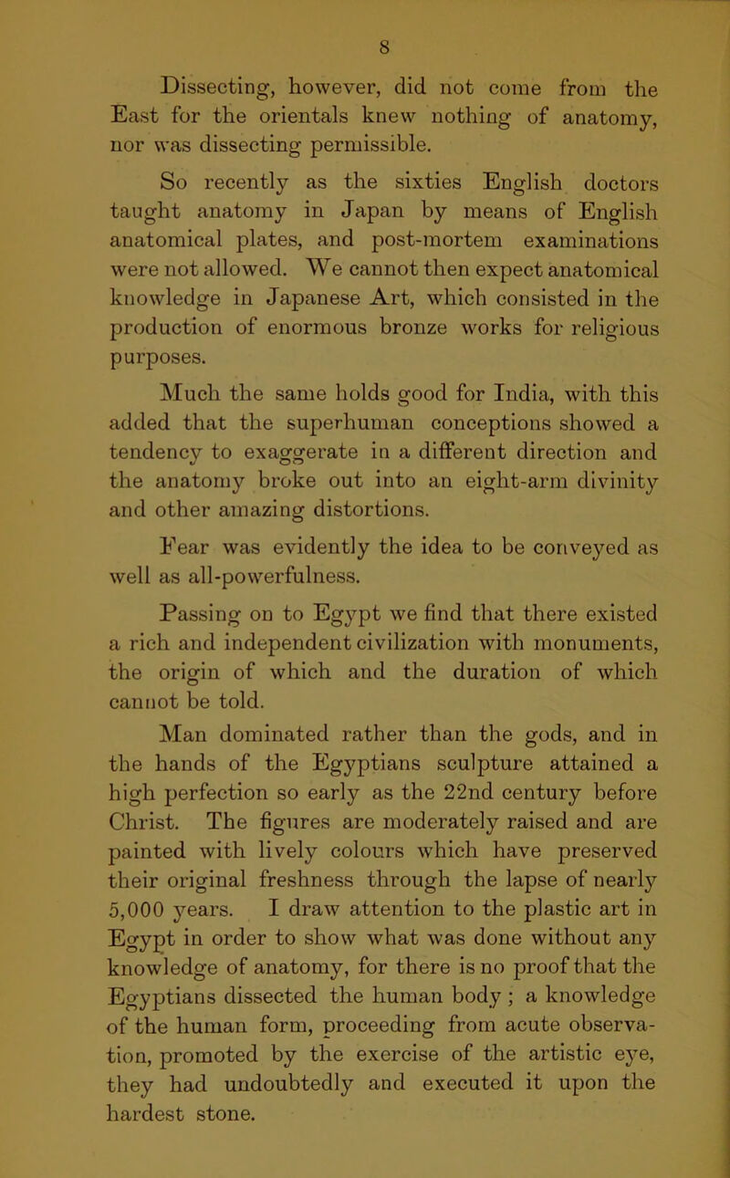 Dissecting, however, did not come from the East for the orientals knew nothing of anatomy, nor was dissecting permissible. So recently as the sixties English doctors taught anatomy in Japan by means of English anatomical plates, and post-mortem examinations were not allowed. We cannot then expect anatomical knowledge in Japanese Art, which consisted in the production of enormous bronze works for religious purposes. Much the same holds good for India, with this added that the superhuman conceptions showed a tendency to exaggerate in a different direction and the anatomy broke out into an eight-arm divinity and other amazing distortions. Fear was evidently the idea to be conveyed as well as all-powerfulness. Passing on to Egypt we find that there existed a rich and independent civilization with monuments, the origin of which and the duration of which cannot be told. Man dominated rather than the gods, and in the hands of the Egyptians sculpture attained a high perfection so early as the 22nd century before Christ. The figures are moderately raised and are painted with lively colours which have preserved their original freshness through the lapse of nearly 5,000 years. I draw attention to the plastic art in Egypt in order to show what was done without any knowledge of anatomy, for there is no proof that the Eo-yptians dissected the human body ; a knowledge of the human form, proceeding from acute observa- tion, promoted by the exercise of the artistic eye, they had undoubtedly and executed it upon the hardest stone.