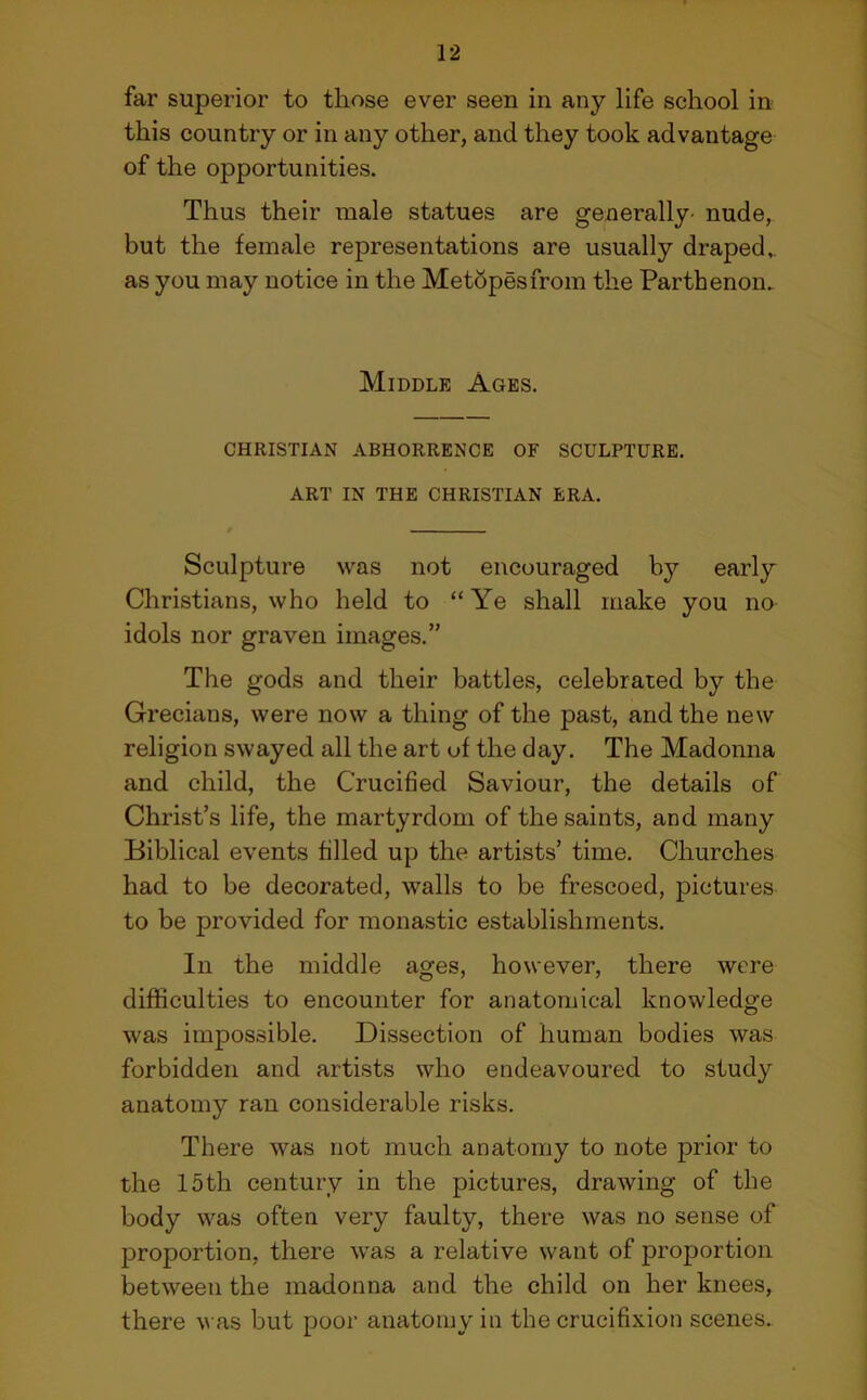 far superior to those ever seen in any life school in this country or in any other, and they took advantage of the opportunities. Thus their male statues are generally- nude, but the female representations are usually draped,, as you may notice in the Metopes from the Parthenon. Middle Ages. CHRISTIAN ABHORRENCE OF SCULPTURE. ART IN THE CHRISTIAN ERA. Sculpture was not encouraged by early Christians, who held to “Ye shall make you no idols nor graven images.” The gods and their battles, celebrated by the Grecians, were now a thing of the past, and the new religion swayed all the art of the day. The Madonna and child, the Crucified Saviour, the details of Christ’s life, the martyrdom of the saints, and many Biblical events filled up the artists’ time. Churches had to be decorated, walls to be frescoed, pictures to be provided for monastic establishments. In the middle ages, however, there were difficulties to encounter for anatomical knowledge was impossible. Dissection of human bodies was forbidden and artists who endeavoured to study anatomy ran considerable risks. There was not much anatomy to note prior to the 15th century in the pictures, drawing of the body was often very faulty, there was no sense of proportion, there was a relative want of proportion between the madonna and the child on her knees, there was but poor anatomy in the crucifixion scenes.