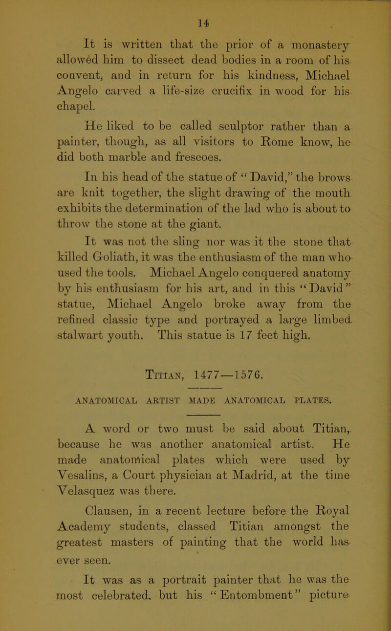 It is written that the prior of a monastery- allowed him to dissect dead bodies in a room of his convent, and in return for his kindness, Michael Angelo carved a life-size crucifix in wood for his chapel. He liked to be called sculptor rather than a painter, though, as all visitors to Rome know, he did both marble and frescoes. In his head of the statue of “ David,” the brows are knit together, the slight drawing of the mouth exhibits the determination of the lad who is about to throw the stone at the giant. It was not the sling nor was it the stone that killed Goliath, it was the enthusiasm of the man who used the tools. Michael Angelo conquered anatomy by his enthusiasm for his art, and in this “David” statue, Michael Angelo broke away from the refined classic type and portrayed a large limbed stalwart youth. This statue is 17 feet high. Titian, 1477—1576. ANATOMICAL ARTIST MADE ANATOMICAL PLATES. A word or two must be said about Titian,, because he was another anatomical artist. He made anatomical plates which were used by Vesalins, a Court physician at Madrid, at the time Velasquez was there. Clausen, in a recent lecture before the Royal Academy students, classed Titian amongst the greatest masters of painting that the world has ever seen. It was as a portrait painter that he was the most celebrated, but his “Entombment” picture