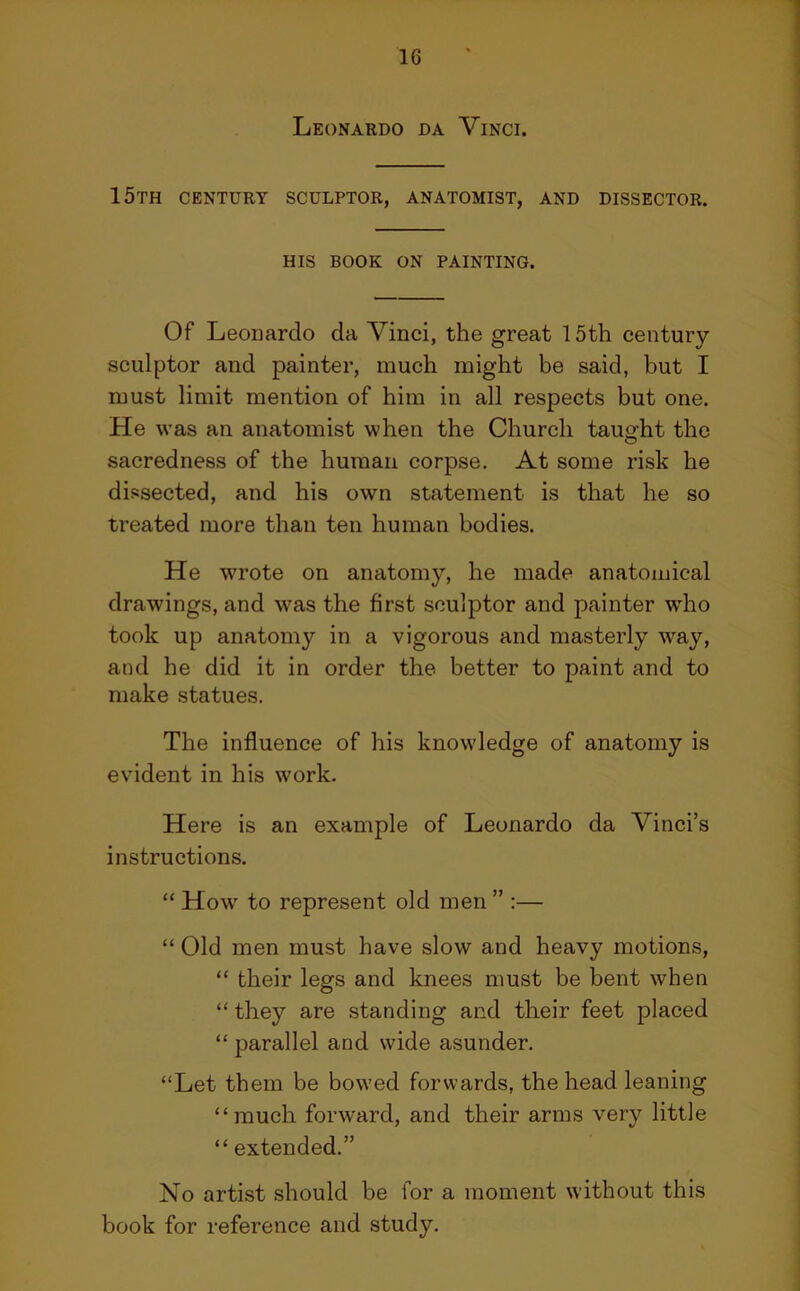Leonardo da Vinci. 15th century sculptor, anatomist, and dissector. HIS BOOK on painting. Of Leonardo da Vinci, the great 15th century- sculptor and painter, much might be said, but I must limit mention of him in all respects but one. He was an anatomist when the Church taught the sacredness of the human corpse. At some risk he dissected, and his own statement is that he so treated more than ten human bodies. He wrote on anatomy, he made anatomical drawings, and was the first sculptor and painter w'ho took up anatomy in a vigorous and masterly way, and he did it in order the better to paint and to make statues. The influence of his knowledge of anatomy is evident in his work. Here is an example of Leonardo da Vinci’s instructions. “ How to represent old men” :— “ Old men must have slow and heavy motions, “ their legs and knees must be bent when “ they are standing and their feet placed “ parallel and wide asunder. “Let them be bowed forwards, the head leaning “much forward, and their arms very little “ extended.” No artist should be for a moment without this book for reference and study.