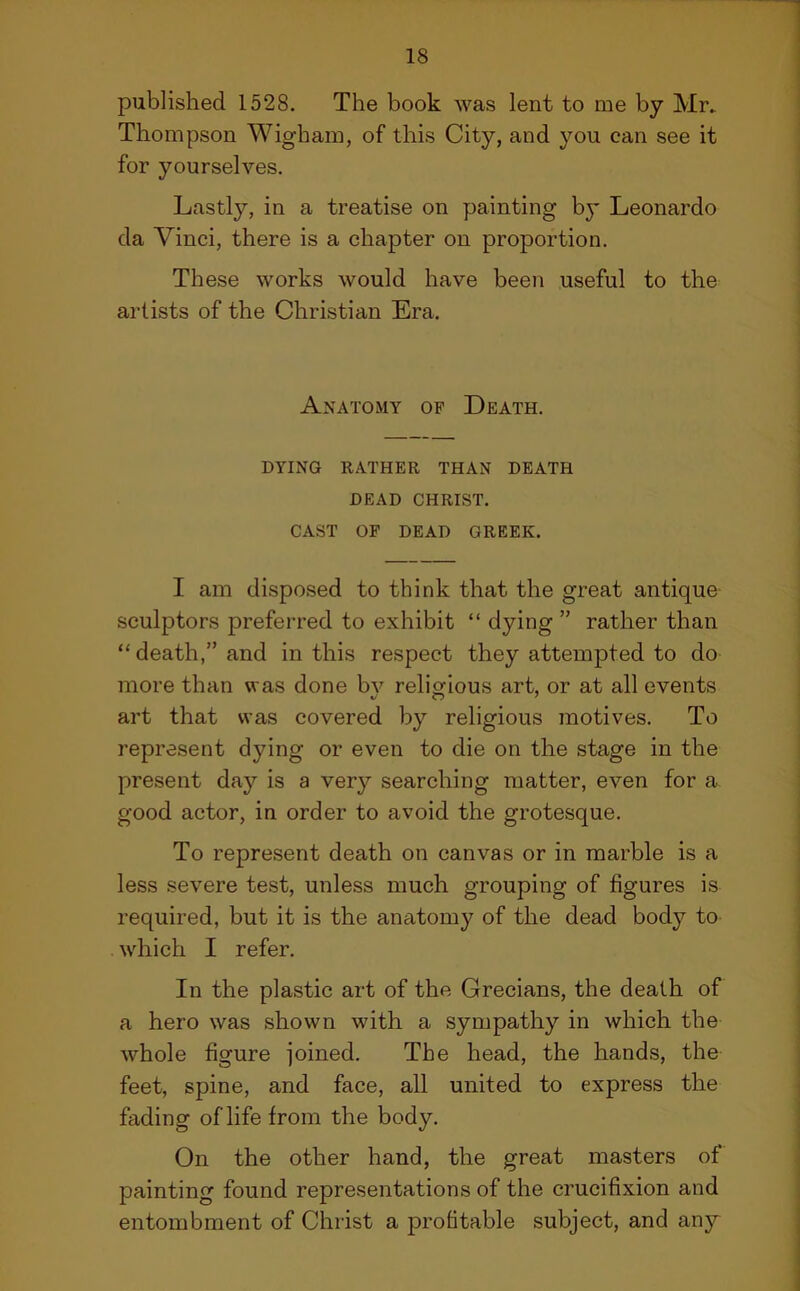 published 1528. The book was lent to me by Mr. Thompson Wigbam, of this City, and you can see it for yourselves. Lastly, in a treatise on painting by Leonardo da Vinci, there is a chapter on proportion. These works would have been useful to the artists of the Christian Era. Anatomy of Death. DYING RATHER THAN DEATH DEAD CHRIST. CAST OF DEAD GREEK. I am disposed to think that the great antique' sculptors preferred to exhibit “ dying ” rather than “ death,” and in this respect they attempted to do more than was done bv relisdous art, or at all events art that was covered by religious motives. To represent dying or even to die on the stage in the present day is a very searching matter, even for a good actor, in order to avoid the grotesque. To represent death on canvas or in marble is a less severe test, unless much grouping of figures is required, but it is the anatomy of the dead body to which I refer. In the plastic art of the Grecians, the death of a hero was shown with a sympathy in which the whole figure joined. The head, the hands, the feet, spine, and face, all united to express the fading of life from the body. On the other hand, the great masters of* painting found representations of the crucifixion and entombment of Christ a profitable subject, and any
